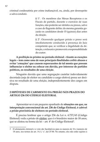 82
criminal condenatória por crime inafiançável, ou, ainda, por desrespeito
a salvo-conduto.
§ 1º. Os membros das Mesas Receptoras e os
Fiscais de partido, durante o exercício de suas
funções, não poderão ser detidos ou presos, salvo
o caso de flagrante delito; da mesma garantia go-
zarão os candidatos desde 15 (quinze) dias antes
da eleição.
§ 2º. Ocorrendo qualquer prisão o preso será
imediatamente conduzido à presença do Juiz
competente que, se verificar a ilegalidade da de-
tenção, a relaxará e promoverá a responsabilidade
do coator.
A proibição às prisões no período eleitoral – tirante as exceções
legais – tem como uma de suas principais finalidades coibir abusos e
evitar ‘armações’ que causem repercussões de tal monta que possam
influenciar o eleitor ou colocar em dúvida, por interesse de partidos
políticos, os resultados de uma eleição.
Ninguém duvida que uma segregação cautelar indevidamente
decretada (seja de eleitor ou candidato a cargo eletivo) possa ser deci-
siva no resultado de uma eleição, independentemente dos cargos em
disputa.
2 HIPÓTESES DE CABIMENTO DA PRISÃO NOS PRAZOS DO
ARTIGO 236 DO CÓDIGO ELEITORAL
Apresentar-se-á um pequeno apanhado de situações em que, na
interpretação convencional do art. 236 do Código Eleitoral, é cabível
a prisão provisória de eleitores no período eleitoral.
É preciso lembrar que o artigo 236 da Lei n. 4.737/65 (Código
Eleitoral) veda a prisão de eleitor, que é o brasileiro maior de 18 anos,
que se alistou na forma da lei – art. 4º do Código Eleitoral
.
	 O alistamento eleitoral e o voto são facultativos para os maiores de 16 e menores de
18 anos, nos termos do art. 14, I, ‘c’, da CF/88. No entanto, eles não estão sujeitos à
 