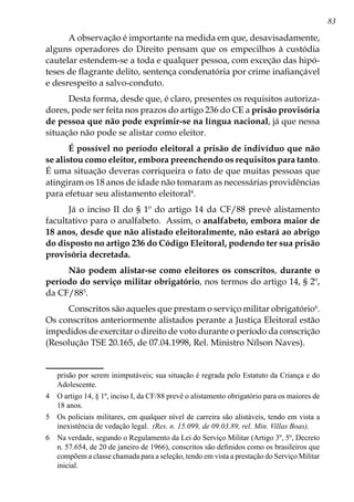 83
A observação é importante na medida em que, desavisadamente,
alguns operadores do Direito pensam que os empecilhos à custódia
cautelar estendem-se a toda e qualquer pessoa, com exceção das hipó-
teses de flagrante delito, sentença condenatória por crime inafiançável
e desrespeito a salvo-conduto.
Desta forma, desde que, é claro, presentes os requisitos autoriza-
dores, pode ser feita nos prazos do artigo 236 do CE a prisão provisória
de pessoa que não pode exprimir-se na língua nacional, já que nessa
situação não pode se alistar como eleitor.
É possível no período eleitoral a prisão de indivíduo que não
se alistou como eleitor, embora preenchendo os requisitos para tanto.
É uma situação deveras corriqueira o fato de que muitas pessoas que
atingiram os 18 anos de idade não tomaram as necessárias providências
para efetuar seu alistamento eleitoral
.
Já o inciso II do § 1º do artigo 14 da CF/88 prevê alistamento
facultativo para o analfabeto. Assim, o analfabeto, embora maior de
18 anos, desde que não alistado eleitoralmente, não estará ao abrigo
do disposto no artigo 236 do Código Eleitoral, podendo ter sua prisão
provisória decretada.
Não podem alistar-se como eleitores os conscritos, durante o
período do serviço militar obrigatório, nos termos do artigo 14, § 2º,
da CF/88
.
Conscritos são aqueles que prestam o serviço militar obrigatório
.
Os conscritos anteriormente alistados perante a Justiça Eleitoral estão
impedidos de exercitar o direito de voto durante o período da conscrição
(Resolução TSE 20.165, de 07.04.1998, Rel. Ministro Nílson Naves).
prisão por serem inimputáveis; sua situação é regrada pelo Estatuto da Criança e do
Adolescente.
	 O artigo 14, § 1º, inciso I, da CF/88 prevê o alistamento obrigatório para os maiores de
18 anos.
	 Os policiais militares, em qualquer nível de carreira são alistáveis, tendo em vista a
inexistência de vedação legal. (Res. n. 15.099, de 09.03.89, rel. Min. Villas Boas).
	 Na verdade, segundo o Regulamento da Lei do Serviço Militar (Artigo 3º, 5º, Decreto
n. 57.654, de 20 de janeiro de 1966), conscritos são definidos como os brasileiros que
compõem a classe chamada para a seleção, tendo em vista a prestação do Serviço Militar
inicial.
 