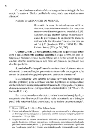 84
O conceito de conscrito também abrange o aluno de órgão de for-
mação da reserva. Ele fica proibido de votar, ainda que anteriormente
alistado
.
Na lição de ALEXANDRE DE MORAES,
O conceito de conscrito estende-se aos médicos,
dentistas, farmacêuticos e veterinários que pres-
tam serviço militar obrigatório a teor da Lei 5.292.
Também aos que prestam serviço militar na con-
dição de prorrogação de engajamento incidem
restrições da Constituição Federal, com base no
art. 14, § 2º (Resolução TSE n. 15.850, Rel. Min.
Roberto Rosas) (2004, p. 541/542).
O artigo 236 do CE não agasalha a situação daqueles que estão
com o seu alistamento eleitoral cancelado, o que ocorre, no que in-
teressa ao presente estudo, nas hipóteses de o eleitor deixar de votar
em três eleições consecutivas e nos casos de perda ou suspensão dos
direitos políticos.
A perda dos direitos políticos dar-se-á em duas hipóteses: a) can-
celamento da naturalização por sentença transitada em julgado; e, b)
recusa de cumprir obrigação imposta ou prestação alternativa
.
Já a suspensão dos direitos políticos (privação temporária de
direitos políticos) pode acontecer em três hipóteses: a) incapacidade
civil absoluta; b) condenação criminal transitada em julgado, enquanto
durarem seus efeitos; e, c) improbidade administrativa (CF/88, art. 15,
incisos II, III e V).
Em tratando-se de condenação criminal transitada em julgado, a
suspensão dos direitos políticos dá-se nada importando se a infração
penal é de natureza dolosa ou culposa, ou se é crime ou contravenção
.
	 Res. n. 15.850, de 3.11.89, rel. Min. Roberto Rosas.
	 Ensina José Afonso da Silva que ‘....pela simples escusa de consciência não se perdem
os direitos políticos, mas apenas se o escusante também recusar a cumprir a prestação
alternativa’ (1993, p. 336).
	 Registre-se aqui, no entanto, entendimento minoritário no sentido de que não há sus-
pensão dos direitos políticos nas sentenças condenatórias transitadas em julgado pela
prática de contravenções penais: “ (...) condenação criminal não tem o mesmo significado
que ‘condenação penal’. (...) Crime é uma infração penal e contravenção penal é uma
 
