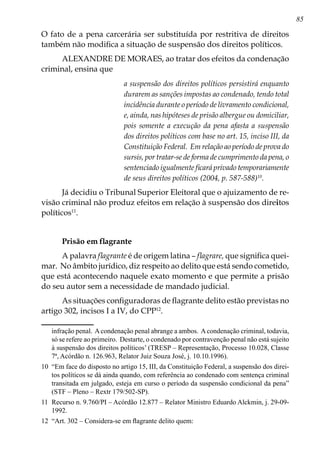 85
O fato de a pena carcerária ser substituída por restritiva de direitos
também não modifica a situação de suspensão dos direitos políticos.
ALEXANDRE DE MORAES, ao tratar dos efeitos da condenação
criminal, ensina que
a suspensão dos direitos políticos persistirá enquanto
durarem as sanções impostas ao condenado, tendo total
incidência durante o período de livramento condicional,
e, ainda, nas hipóteses de prisão albergue ou domiciliar,
pois somente a execução da pena afasta a suspensão
dos direitos políticos com base no art. 15, inciso III, da
Constituição Federal. Em relação ao período de prova do
sursis, por tratar-se de forma de cumprimento da pena, o
sentenciado igualmente ficará privado temporariamente
de seus direitos políticos (2004, p. 587-588)10
.
Já decidiu o Tribunal Superior Eleitoral que o ajuizamento de re-
visão criminal não produz efeitos em relação à suspensão dos direitos
políticos11
.
Prisão em flagrante
A palavra flagrante é de origem latina – flagrare, que significa quei-
mar. No âmbito jurídico, diz respeito ao delito que está sendo cometido,
que está acontecendo naquele exato momento e que permite a prisão
do seu autor sem a necessidade de mandado judicial.
As situações configuradoras de flagrante delito estão previstas no
artigo 302, incisos I a IV, do CPP12
.
infração penal. Acondenação penal abrange a ambos. Acondenação criminal, todavia,
só se refere ao primeiro. Destarte, o condenado por contravenção penal não está sujeito
à suspensão dos direitos políticos’ (TRESP – Representação, Processo 10.028, Classe
7ª, Acórdão n. 126.963, Relator Juiz Souza José, j. 10.10.1996).
10	 “Em face do disposto no artigo 15, III, da Constituição Federal, a suspensão dos direi-
tos políticos se dá ainda quando, com referência ao condenado com sentença criminal
transitada em julgado, esteja em curso o período da suspensão condicional da pena”
(STF – Pleno – Rextr 179/502-SP).
11	 Recurso n. 9.760/PI – Acórdão 12.877 – Relator Ministro Eduardo Alckmin, j. 29-09-
1992.
12	 “Art. 302 – Considera-se em flagrante delito quem:
 