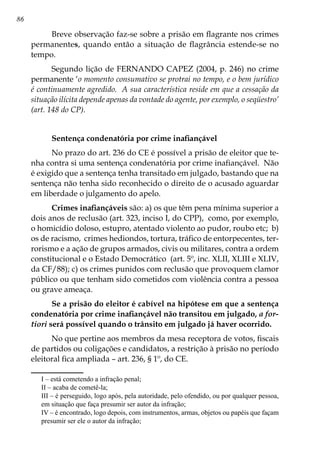 86
Breve observação faz-se sobre a prisão em flagrante nos crimes
permanentes, quando então a situação de flagrância estende-se no
tempo.
Segundo lição de FERNANDO CAPEZ (2004, p. 246) no crime
permanente ‘o momento consumativo se protrai no tempo, e o bem jurídico
é continuamente agredido. A sua característica reside em que a cessação da
situação ilícita depende apenas da vontade do agente, por exemplo, o seqüestro’
(art. 148 do CP).
Sentença condenatória por crime inafiançável
No prazo do art. 236 do CE é possível a prisão de eleitor que te-
nha contra si uma sentença condenatória por crime inafiançável. Não
é exigido que a sentença tenha transitado em julgado, bastando que na
sentença não tenha sido reconhecido o direito de o acusado aguardar
em liberdade o julgamento do apelo.
Crimes inafiançáveis são: a) os que têm pena mínima superior a
dois anos de reclusão (art. 323, inciso I, do CPP), como, por exemplo,
o homicídio doloso, estupro, atentado violento ao pudor, roubo etc; b)
os de racismo, crimes hediondos, tortura, tráfico de entorpecentes, ter-
rorismo e a ação de grupos armados, civis ou militares, contra a ordem
constitucional e o Estado Democrático (art. 5º, inc. XLII, XLIII e XLIV,
da CF/88); c) os crimes punidos com reclusão que provoquem clamor
público ou que tenham sido cometidos com violência contra a pessoa
ou grave ameaça.
Se a prisão do eleitor é cabível na hipótese em que a sentença
condenatória por crime inafiançável não transitou em julgado, a for-
tiori será possível quando o trânsito em julgado já haver ocorrido.
No que pertine aos membros da mesa receptora de votos, fiscais
de partidos ou coligações e candidatos, a restrição à prisão no período
eleitoral fica ampliada – art. 236, § 1º, do CE.
	 I – está cometendo a infração penal;
	 II – acaba de cometê-la;
	 III – é perseguido, logo após, pela autoridade, pelo ofendido, ou por qualquer pessoa,
em situação que faça presumir ser autor da infração;
	 IV – é encontrado, logo depois, com instrumentos, armas, objetos ou papéis que façam
presumir ser ele o autor da infração;
 
