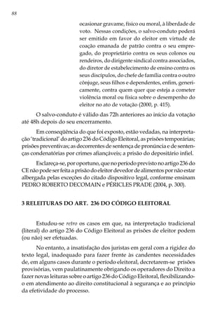 88
ocasionar gravame, físico ou moral, à liberdade de
voto. Nessas condições, o salvo-conduto poderá
ser emitido em favor do eleitor em virtude de
coação emanada de patrão contra o seu empre-
gado, do proprietário contra os seus colonos ou
rendeiros, do dirigente sindical contra associados,
do diretor de estabelecimento de ensino contra os
seus discípulos, do chefe de família contra o outro
cônjuge, seus filhos e dependentes, enfim, generi-
camente, contra quem quer que esteja a cometer
violência moral ou física sobre o desempenho do
eleitor no ato de votação (2000, p. 415).
O salvo-conduto é válido das 72h anteriores ao início da votação
até 48h depois do seu encerramento.
Em conseqüência do que foi exposto, estão vedadas, na interpreta-
ção ‘tradicional’ do artigo 236 do Código Eleitoral, as prisões temporárias;
prisões preventivas; as decorrentes de sentença de pronúncia e de senten-
ças condenatórias por crimes afiançáveis; a prisão do depositário infiel.
Esclareça-se,poroportuno,quenoperíodoprevistonoartigo236do
CEnãopodeserfeitaaprisãodoeleitordevedordealimentospornãoestar
albergada pelas exceções do citado dispositivo legal, conforme ensinam
PEDRO ROBERTO DECOMAIN e PÉRICLES PRADE (2004, p. 300).
3 RELEITURAS DO ART. 236 DO CÓDIGO ELEITORAL
Estudou-se retro os casos em que, na interpretação tradicional
(literal) do artigo 236 do Código Eleitoral as prisões de eleitor podem
(ou não) ser efetuadas.
No entanto, a insatisfação dos juristas em geral com a rigidez do
texto legal, inadequado para fazer frente às candentes necessidades
de, em alguns casos durante o período eleitoral, decretarem-se prisões
provisórias, vem paulatinamente obrigando os operadores do Direito a
fazer novas leituras sobre o artigo 236 do Código Eleitoral, flexibilizando-
o em atendimento ao direito constitucional à segurança e ao princípio
da efetividade do processo.
 