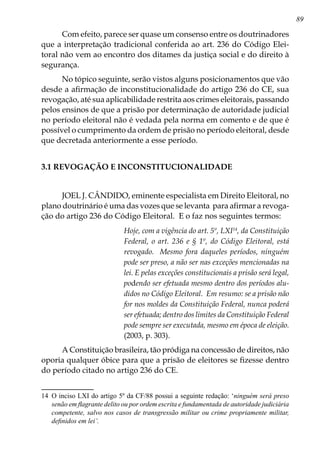 89
Com efeito, parece ser quase um consenso entre os doutrinadores
que a interpretação tradicional conferida ao art. 236 do Código Elei-
toral não vem ao encontro dos ditames da justiça social e do direito à
segurança.
No tópico seguinte, serão vistos alguns posicionamentos que vão
desde a afirmação de inconstitucionalidade do artigo 236 do CE, sua
revogação, até sua aplicabilidade restrita aos crimes eleitorais, passando
pelos ensinos de que a prisão por determinação de autoridade judicial
no período eleitoral não é vedada pela norma em comento e de que é
possível o cumprimento da ordem de prisão no período eleitoral, desde
que decretada anteriormente a esse período.
3.1 REVOGAÇÃO E INCONSTITUCIONALIDADE
JOEL J. CÂNDIDO, eminente especialista em Direito Eleitoral, no
plano doutrinário é uma das vozes que se levanta para afirmar a revoga-
ção do artigo 236 do Código Eleitoral. E o faz nos seguintes termos:
Hoje, com a vigência do art. 5º, LXI14
, da Constituição
Federal, o art. 236 e § 1º, do Código Eleitoral, está
revogado. Mesmo fora daqueles períodos, ninguém
pode ser preso, a não ser nas exceções mencionadas na
lei. E pelas exceções constitucionais a prisão será legal,
podendo ser efetuada mesmo dentro dos períodos alu-
didos no Código Eleitoral. Em resumo: se a prisão não
for nos moldes da Constituição Federal, nunca poderá
ser efetuada; dentro dos limites da Constituição Federal
pode sempre ser executada, mesmo em época de eleição.
(2003, p. 303).
A Constituição brasileira, tão pródiga na concessão de direitos, não
oporia qualquer óbice para que a prisão de eleitores se fizesse dentro
do período citado no artigo 236 do CE.
14	 O inciso LXI do artigo 5º da CF/88 possui a seguinte redação: ‘ninguém será preso
senão em flagrante delito ou por ordem escrita e fundamentada de autoridade judiciária
competente, salvo nos casos de transgressão militar ou crime propriamente militar,
definidos em lei’.
 
