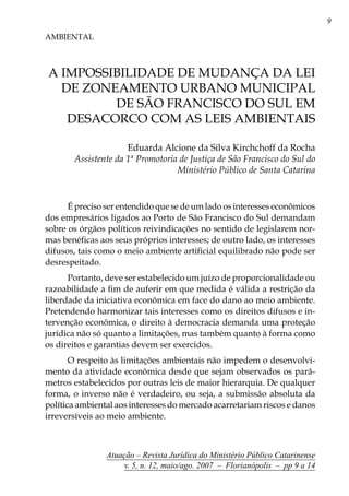 Atuação – Revista Jurídica do Ministério Público Catarinense
v. 5, n. 12, maio/ago. 2007 – Florianópolis – pp 9 a 14
A IMPOSSIBILIDADE DE MUDANÇA DA LEI
DE ZONEAMENTO URBANO MUNICIPAL
DE SÃO FRANCISCO DO SUL EM
DESACORCO COM AS LEIS AMBIENTAIS
AMBIENTAL
Eduarda Alcione da Silva Kirchchoff da Rocha
Assistente da 1ª Promotoria de Justiça de São Francisco do Sul do
Ministério Público de Santa Catarina
É preciso ser entendido que se de um lado os interesses econômicos
dos empresários ligados ao Porto de São Francisco do Sul demandam
sobre os órgãos políticos reivindicações no sentido de legislarem nor-
mas benéficas aos seus próprios interesses; de outro lado, os interesses
difusos, tais como o meio ambiente artificial equilibrado não pode ser
desrespeitado.
Portanto, deve ser estabelecido um juízo de proporcionalidade ou
razoabilidade a fim de auferir em que medida é válida a restrição da
liberdade da iniciativa econômica em face do dano ao meio ambiente.
Pretendendo harmonizar tais interesses como os direitos difusos e in-
tervenção econômica, o direito à democracia demanda uma proteção
jurídica não só quanto a limitações, mas também quanto à forma como
os direitos e garantias devem ser exercidos.
O respeito às limitações ambientais não impedem o desenvolvi-
mento da atividade econômica desde que sejam observados os parâ-
metros estabelecidos por outras leis de maior hierarquia. De qualquer
forma, o inverso não é verdadeiro, ou seja, a submissão absoluta da
política ambiental aos interesses do mercado acarretariam riscos e danos
irreversíveis ao meio ambiente.
 