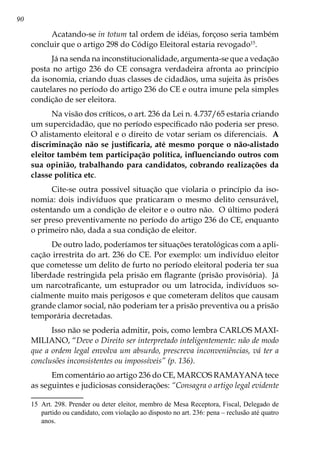 90
Acatando-se in totum tal ordem de idéias, forçoso seria também
concluir que o artigo 298 do Código Eleitoral estaria revogado15
.
Já na senda na inconstitucionalidade, argumenta-se que a vedação
posta no artigo 236 do CE consagra verdadeira afronta ao princípio
da isonomia, criando duas classes de cidadãos, uma sujeita às prisões
cautelares no período do artigo 236 do CE e outra imune pela simples
condição de ser eleitora.
Na visão dos críticos, o art. 236 da Lei n. 4.737/65 estaria criando
um supercidadão, que no período especificado não poderia ser preso.
O alistamento eleitoral e o direito de votar seriam os diferenciais. A
discriminação não se justificaria, até mesmo porque o não-alistado
eleitor também tem participação política, influenciando outros com
sua opinião, trabalhando para candidatos, cobrando realizações da
classe política etc.
Cite-se outra possível situação que violaria o princípio da iso-
nomia: dois indivíduos que praticaram o mesmo delito censurável,
ostentando um a condição de eleitor e o outro não. O último poderá
ser preso preventivamente no período do artigo 236 do CE, enquanto
o primeiro não, dada a sua condição de eleitor.
De outro lado, poderíamos ter situações teratológicas com a apli-
cação irrestrita do art. 236 do CE. Por exemplo: um indivíduo eleitor
que cometesse um delito de furto no período eleitoral poderia ter sua
liberdade restringida pela prisão em flagrante (prisão provisória). Já
um narcotraficante, um estuprador ou um latrocida, indivíduos so-
cialmente muito mais perigosos e que cometeram delitos que causam
grande clamor social, não poderiam ter a prisão preventiva ou a prisão
temporária decretadas.
Isso não se poderia admitir, pois, como lembra CARLOS MAXI-
MILIANO, “Deve o Direito ser interpretado inteligentemente: não de modo
que a ordem legal envolva um absurdo, prescreva inconveniências, vá ter a
conclusões inconsistentes ou impossíveis” (p. 136).
Em comentário ao artigo 236 do CE, MARCOS RAMAYANA tece
as seguintes e judiciosas considerações: “Consagra o artigo legal evidente
15	 Art. 298. Prender ou deter eleitor, membro de Mesa Receptora, Fiscal, Delegado de
partido ou candidato, com violação ao disposto no art. 236: pena – reclusão até quatro
anos.
 