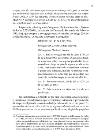 91
exagero, que não mais merece permanecer na ordem jurídica, pois os motivos
que embasaram o legislador para a adoção da regra não prevalecem nos tempos
atuais (2004, p. 353). No entanto, do texto acima não fica claro se RA-
MAYANA considera o artigo 236 da Lei n. 4.737/65 inconstitucional
ou, simplesmente, desnecessário.
Importante referir que no Congresso Nacional tramita o Projeto
de Lei n. 7.573/200616
, de autoria do Deputado Fernando de Fabinho
(PFL-BA), que propõe a revogação pura e simples do artigo 236 do
Código Eleitoral. A redação do projeto é a seguinte:
PROJETO DE LEI N. 7.573/2006
Revoga o art. 236 do Código Eleitoral.
O Congresso Nacional decreta:
Art. 1º. Esta lei revoga o art. 236 da Lei n. 4.737, de
15 de julho de 1965, que institui o Código Eleitoral,
de maneira a relativizar o princípio do direito de
voto diante do princípio da segurança da socie-
dade, permitindo em todo o território nacional
a prisão dos cidadãos, mesmo no período com-
preendido entre os cinco dias que antecedem e as
quarenta e oito horas que se sucedem à eleição.
Art. 2º. Revogue-se o art. 236 da Lei n. 4.737, de
15 de julho de 1965.
Art. 3º. Esta lei entra em vigor na data de sua
publicação.
Na justificativa do projeto de lei, Sua Excelência faz as seguintes
e judiciosas considerações, que certamente externam o pensamento
de respeitável parcela da comunidade jurídica e do povo em geral: “...
sopesando o direito de voto e o direito de segurança da sociedade contra os in-
divíduos que atentam contra os valores que lhe são caros, o legislador preferiu o
16	 Projeto de lei apensado ao projeto de lei n. 3.735/200, de autoria do Deputado Dr. Hélio
(PDT-SP), que visa a acrescer, às ressalvas contra a prisão ou detenção de qualquer
eleitor, no período compreendido entre os cinco dias anteriores e as quarenta e oito
horas após o encerramento do pleito eleitoral, a hipótese de cumprimento de mandado
de prisão expedido por autoridade judiciária competente, nos casos tipificados como
crimes hediondos, assim definidos pela Lei n. 8.072, de 25 de julho de 1990.
 