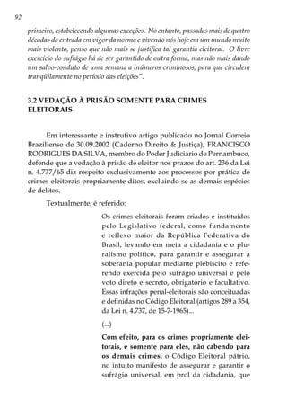 92
primeiro, estabelecendo algumas exceções. No entanto, passadas mais de quatro
décadas da entrada em vigor da norma e vivendo nós hoje em um mundo muito
mais violento, penso que não mais se justifica tal garantia eleitoral. O livre
exercício do sufrágio há de ser garantido de outra forma, mas não mais dando
um salvo-conduto de uma semana a inúmeros criminosos, para que circulem
tranqüilamente no período das eleições”.
3.2 VEDAÇÃO À PRISÃO SOMENTE PARA CRIMES
ELEITORAIS
Em interessante e instrutivo artigo publicado no Jornal Correio
Braziliense de 30.09.2002 (Caderno Direito  Justiça), FRANCISCO
RODRIGUES DA SILVA, membro do Poder Judiciário de Pernambuco,
defende que a vedação à prisão de eleitor nos prazos do art. 236 da Lei
n. 4.737/65 diz respeito exclusivamente aos processos por prática de
crimes eleitorais propriamente ditos, excluindo-se as demais espécies
de delitos.
Textualmente, é referido:
Os crimes eleitorais foram criados e instituídos
pelo Legislativo federal, como fundamento
e reflexo maior da República Federativa do
Brasil, levando em meta a cidadania e o plu-
ralismo político, para garantir e assegurar a
soberania popular mediante plebiscito e refe-
rendo exercida pelo sufrágio universal e pelo
voto direto e secreto, obrigatório e facultativo.
Essas infrações penal-eleitorais são conceituadas
e definidas no Código Eleitoral (artigos 289 a 354,
da Lei n. 4.737, de 15-7-1965)...
(...)
Com efeito, para os crimes propriamente elei-
torais, e somente para eles, não cabendo para
os demais crimes, o Código Eleitoral pátrio,
no intuito manifesto de assegurar e garantir o
sufrágio universal, em prol da cidadania, que
 