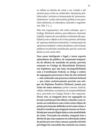 93
se reflete no direito de votar e ser votado e até
mesmo para evitar as conhecidas ‘denúncias pré-
fabricadas’, inclusive à instauração de ‘processos-
eleitoreiros’ contra adversários políticos nos perí-
odos eleitorais, se antecipou, dizendo o seguinte:
Art. 236, 1º (...)
Não nos esqueçamos, sob outro enfoque, que o
Código Eleitoral adotou providências iminente
(rápida, à época de sua edição) e eminente (de qua-
lidade) com o objetivo de evitar prisões advindas
de ‘queixas eleitorais temerárias’ e instauração de
‘processos forjados’ contra desafetos e adversários
políticos no período considerado, por lei, como do
pleito ou em razão dele.
Essa causa inteligente e legal, e nesse aspecto
aplaudimos de público, de suspensão temporá-
ria da eficácia de mandado de prisão, prevista
somente no Código de Ritualidade Eleitoral,
nas hipóteses que não haja incompatibilidade
com a Constituição Federal, se dirige à ordem
de segregação processual a bem do rito eleitoral
— não confundir com processo criminal eleitoral
— por crime exclusivamente previsto nos arti-
gos do Diploma Punitivo Eleitoral, jamais por
crime de outra natureza (crime comum, federal,
militar, tributário, econômico, de responsabilidade
etc.), previstos no Código Penal e leis especiais.
Nesse viés, se ninguém deve ser segregado ou
levado à prisão por fato alheio, estranho, sem co-
nexão ou continência com o fato-crime objeto de
prisão previamente definido em lei como crime, é
intuitivo também que ninguém mereça ser bene-
ficiado por um privilégio dado a certa modalidade
de crime. Trocando em miúdos, ninguém tem o
direito de que seja suspensa ou sobrestada ordem
de prisão por um crime comum, quando referido
privilégio foi concedido tão-somente aos crimes
 