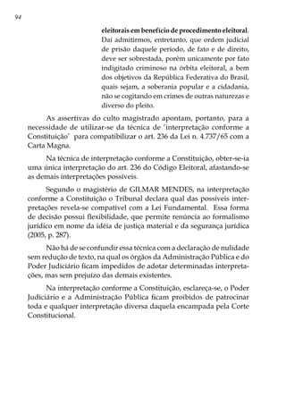 94
eleitorais em benefício de procedimento eleitoral.
Daí admitirmos, entretanto, que ordem judicial
de prisão daquele período, de fato e de direito,
deve ser sobrestada, porém unicamente por fato
indigitado criminoso na órbita eleitoral, a bem
dos objetivos da República Federativa do Brasil,
quais sejam, a soberania popular e a cidadania,
não se cogitando em crimes de outras naturezas e
diverso do pleito.
As assertivas do culto magistrado apontam, portanto, para a
necessidade de utilizar-se da técnica de ‘interpretação conforme a
Constituição’ para compatibilizar o art. 236 da Lei n. 4.737/65 com a
Carta Magna.
Na técnica de interpretação conforme a Constituição, obter-se-ia
uma única interpretação do art. 236 do Código Eleitoral, afastando-se
as demais interpretações possíveis.
Segundo o magistério de GILMAR MENDES, na interpretação
conforme a Constituição o Tribunal declara qual das possíveis inter-
pretações revela-se compatível com a Lei Fundamental. Essa forma
de decisão possui flexibilidade, que permite renúncia ao formalismo
jurídico em nome da idéia de justiça material e da segurança jurídica
(2005, p. 287).
Não há de se confundir essa técnica com a declaração de nulidade
sem redução de texto, na qual os órgãos da Administração Pública e do
Poder Judiciário ficam impedidos de adotar determinadas interpreta-
ções, mas sem prejuízo das demais existentes.
Na interpretação conforme a Constituição, esclareça-se, o Poder
Judiciário e a Administração Pública ficam proibidos de patrocinar
toda e qualquer interpretação diversa daquela encampada pela Corte
Constitucional.
 