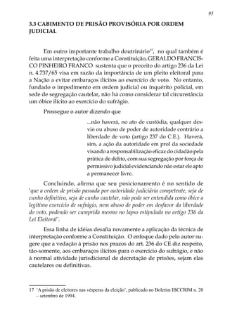 95
3.3 CABIMENTO DE PRISÃO PROVISÓRIA POR ORDEM
JUDICIAL
Em outro importante trabalho doutrinário17
, no qual também é
feita uma interpretação conforme a Constituição, GERALDO FRANCIS-
CO PINHEIRO FRANCO sustenta que o preceito do artigo 236 da Lei
n. 4.737/65 visa em razão da importância de um pleito eleitoral para
a Nação a evitar embaraços ilícitos ao exercício de voto. No entanto,
fundado o impedimento em ordem judicial ou inquérito policial, em
sede de segregação cautelar, não há como considerar tal circunstância
um óbice ilícito ao exercício do sufrágio.
Prossegue o autor dizendo que
...não haverá, no ato de custódia, qualquer des-
vio ou abuso de poder de autoridade contrário a
liberdade de voto (artigo 237 do C.E.). Haverá,
sim, a ação da autoridade em prol da sociedade
visando a responsabilização eficaz do cidadão pela
prática de delito, com sua segregação por força de
permissivo judicial evidenciando não estar ele apto
a permanecer livre.
Concluindo, afirma que seu posicionamento é no sentido de
‘que a ordem de prisão passada por autoridade judiciária competente, seja de
cunho definitivo, seja de cunho cautelar, não pode ser entendida como óbice a
legítimo exercício de sufrágio, nem abuso de poder em desfavor da liberdade
do voto, podendo ser cumprida mesmo no lapso estipulado no artigo 236 da
Lei Eleitoral’.
Essa linha de idéias desafia novamente a aplicação da técnica de
interpretação conforme a Constituição. O enfoque dado pelo autor su-
gere que a vedação à prisão nos prazos do art. 236 do CE diz respeito,
tão-somente, aos embaraços ilícitos para o exercício do sufrágio, e não
à normal atividade jurisdicional de decretação de prisões, sejam elas
cautelares ou definitivas.
17	 ‘A prisão de eleitores nas vésperas da eleição’, publicado no Boletim IBCCRIM n. 20
– setembro de 1994.
 