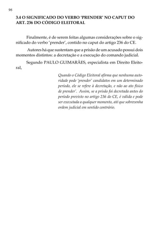 96
3.4 O SIGNIFICADO DO VERBO ‘PRENDER’ NO CAPUT DO
ART. 236 DO CÓDIGO ELEITORAL
Finalmente, é de serem feitas algumas considerações sobre o sig-
nificado do verbo ‘prender’, contido no caput do artigo 236 do CE.
Autores há que sustentam que a prisão de um acusado possui dois
momentos distintos: a decretação e a execução do comando judicial.
Segundo PAULO GUIMARÃES, especialista em Direito Eleito-
ral,
Quando o Código Eleitoral afirma que nenhuma auto-
ridade pode ‘prender’ candidatos em um determinado
período, ele se refere à decretação, e não ao ato físico
de prender’. Assim, se a prisão foi decretada antes do
período previsto no artigo 236 do CE, é válida e pode
ser executada a qualquer momento, até que sobrevenha
ordem judicial em sentido contrário.
 