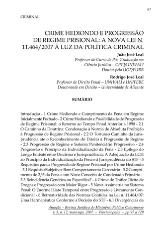 97
Atuação – Revista Jurídica do Ministério Público Catarinense
v. 5, n. 12, maio/ago. 2007 – Florianópolis – pp 97 a 129
	 CRIME HEDIONDO E PROGRESSÃO
DE REGIME PRISIONAL: A NOVA LEI N.
11.464/2007 À LUZ DA POLÍTICA CRIMINAL
CRIMINAL
João José Leal
Professor do Curso de Pós-Graduação em
Ciência Jurídica – CPCJ/UNIVALI
	 Doutor pela UGF/FURB
	 Rodrigo José Leal
Professor de Direito Penal – UNIVALI e UNIFEBE
	 Doutorando em Direito – Universidade de Alicante
SUMÁRIO
Introdução - 1 Crime Hediondo e Cumprimento da Pena em Regime
Inicialmente Fechado - 2 Crime Hediondo e Possibilidade de Progressão
de Regime Prisional: o Retorno ao Tempo Penal Anterior a 1990 - 2.1
O Caminho da Doutrina: Condenação à Norma de Absoluta Proibição
à Progressão de Regime Prisional - 2.2 O Tortuoso Caminho da Juris-
prudência até o Reconhecimento do Direito à Progressão de Regime
- 2.3 Progressão de Regime e Sistema Penitenciário Progressivo - 2.4
Progressão e Princípio da Individualização da Pena - 2.5 Epílogo do
Longo Embate entre Doutrina e Jurisprudência: A Adequação da LCH
ao Princípio da Individualização da Pena e à Jurisprudência do STF - 3
Requisitos para a Progressão de Regime Prisional por Crime Hediondo
- 3.1 Requisito Subjetivo: Bom Comportamento Carcerário - 3.2 Cumpri-
mento de 2/5 da Pena e um Novo Conceito de Condenado Primário - 	
3.3 Reincidência Genérica ou Específica? - 4 Crime de Tráfico Ilícito de
Drogas e Progressão com Maior Rigor - 5 Nova Assimetria no Sistema
Penal: O Enorme Hiato Temporal entre Progressão e Livramento Con-
dicional - 6 Retroatividade das Normas Contidas na Lei n. 11.464/07:
Uma Hermenêutica Conforme a Decisão do STF - 6.1 Divergências da
 