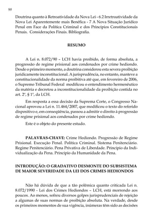 98
Doutrina quanto à Retroatividade da Nova Lei - 6.2 Irretroatividade da
Nova Lei Aparentemente mais Benéfica - 7 A Nova Situação Jurídico
Penal em Face da Política Criminal e dos Princípios Constitucionais
Penais. Considerações Finais. Bibliografia.
RESUMO
A Lei n. 8.072/90 – LCH havia proibido, de forma absoluta, a
progressão de regime prisional aos condenados por crime hediondo.
Desde o primeiro momento, a doutrina considerou esta severa proibição
juridicamente inconstitucional. A jurisprudência, no entanto, manteve a
constitucionalidade da norma proibitiva até que, em fevereiro de 2006,
o Supremo Tribunal Federal modificou o entendimento hermenêutico
da matéria e decretou a inconstitucionalidade da proibição contida no
art. 2º, § 1º, da LCH.
Em resposta a essa decisão da Suprema Corte, o Congresso Na-
cional aprovou a Lei n. 11.464/2007, que modificou o texto do referido
dispositivo e, em conseqüência, passou a admitir o direito à progressão
de regime prisional aos condenados por crime hediondo.
Este é o objeto do presente estudo.
PALAVRAS-CHAVE: Crime Hediondo. Progressão de Regime
Prisional. Execução Penal. Política Criminal. Sistema Penitenciário.
Regime Penitenciário. Pena Privativa de Liberdade. Princípio da Indi-
vidualização da Pena. Princípio da Humanidade da Pena. 	
INTRODUÇÃO: O GRADATIVO DESMONTE DO SUBSISTEMA
DE MAIOR SEVERIDADE DA LEI DOS CRIMES HEDIONDOS
Não há dúvida de que a tão polêmica quanto criticada Lei n.
8.072/1990 - Lei dos Crimes Hediondos – LCH, está morrendo aos
poucos. Ao menos, sofreu diversos golpes jurisprudenciais de rejeição
a algumas de suas normas de proibição absoluta. Na verdade, desde
os primeiros momentos de sua vigência, inúmeras têm sido as decisões
 