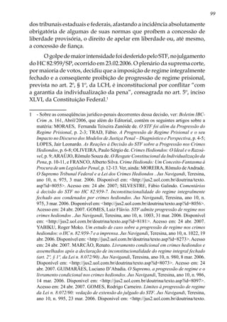 99
dos tribunais estaduais e federais, afastando a incidência absolutamente
obrigatória de algumas de suas normas que proíbem a concessão de
liberdade provisória, o direito de apelar em liberdade ou, até mesmo,
a concessão de fiança.
O golpe de maior intensidade foi desferido pelo STF, no julgamento
do HC 82.959/SP, ocorrido em 23.02.2006. O plenário da suprema corte,
por maioria de votos, decidiu que a imposição de regime integralmente
fechado e a conseqüente proibição de progressão de regime prisional,
prevista no art. 2º, § 1º, da LCH, é inconstitucional por conflitar “com
a garantia da individualização da pena”, consagrada no art. 5º, inciso
XLVI, da Constituição Federal.
	 - Sobre as conseqüências jurídico-penais decorrentes dessa decisão, ver: Boletim IBC-
Crim ,n. 161, Abril/2006, que além do Editorial, contém os seguintes artigos sobre a
matéria: MORAES, Fernanda Teixeira Zanóide de. O STF foi além da Progressão do
Regime Prisional, p. 2-3; TRAD, Fábio. A Progressão de Regime Prisional e o seu
Impacto no Discurso dos Modelos de Justiça Penal – Diagnóstico e Perspectiva, p. 4-5;
LOPES, Jair Leonardo. As Reações à Decisão do STF sobre a Progressão nos Crimes
Hediondos, p. 6-8; OLIVEIRA, Paulo Sérgio de. Crimes Hediondos: O Ideal e o Razoá-
vel, p. 9;ARAÚJO, Rômulo Souza de. O Resgate Constitucional da Individualização da
Pena, p. 10-11, e FRANCO,Alberto Silva. Crime Hediondo: Um Conceito-Fantasma à
Procura de um Legislador Penal, p. 12-13. Ver, ainda: MOREIRA, Rômulo deAndrade.
O Supremo Tribunal Federal e a Lei dos Crimes Hediondos . Jus Navigandi, Teresina,
ano 10, n. 975, 3 mar. 2006. Disponível em: http://jus2.uol.com.br/doutrina/texto.
asp?id=8055. Acesso em: 24 abr. 2007; SILVESTRE, Fábio Galindo. Comentários
à decisão do STF no HC 82.959-7. Inconstitucionalidade do regime integralmente
fechado aos condenados por crimes hediondos. Jus Navigandi, Teresina, ano 10, n.
975, 3 mar. 2006. Disponível em: http://jus2.uol.com.br/doutrina/texto.asp?id=8056.
Acesso em: 24 abr. 2007. GOMES, Luiz Flávio. STF admite progressão de regime nos
crimes hediondos . Jus Navigandi, Teresina, ano 10, n. 1003, 31 mar. 2006. Disponível
em: http://jus2.uol.com.br/doutrina/texto.asp?id=8181. Acesso em: 24 abr. 2007.
YABIKU, Roger Moko. Um estudo de caso sobre a progressão de regime nos crimes
hediondos: o HC n. 82.959-7 e a imprensa. Jus Navigandi, Teresina, ano 10, n. 1022, 19
abr. 2006. Disponível em: http://jus2.uol.com.br/doutrina/texto.asp?id=8273.Acesso
em: 24 abr. 2007. MARCÃO, Renato. Livramento condicional em crimes hediondos e
assemelhados após a declaração de inconstitucionalidade do regime integral fechado
(art. 2º, § 1º, da Lei n. 8.072/90). Jus Navigandi, Teresina, ano 10, n. 980, 8 mar. 2006.
Disponível em: http://jus2.uol.com.br/doutrina/texto.asp?id=8073. Acesso em: 24
abr. 2007. GUIMARÃES, Luciano D’Abadia. O Supremo, a progressão de regime e o
livramento condicional nos crimes hediondos. Jus Navigandi, Teresina, ano 10, n. 986,
14 mar. 2006. Disponível em: http://jus2.uol.com.br/doutrina/texto.asp?id=8097.
Acesso em: 24 abr. 2007. GOMES, Rodrigo Carneiro. Limites à progressão de regime
da Lei n. 8.072/90: vedação de extensão do julgado do STF. Jus Navigandi, Teresina,
ano 10, n. 995, 23 mar. 2006. Disponível em: http://jus2.uol.com.br/doutrina/texto.
 