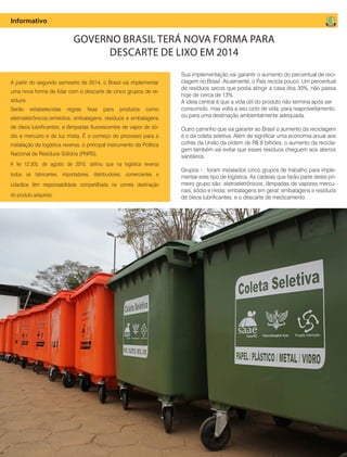 10 Fornecedores Governamentais
A partir do segundo semestre de 2014, o Brasil vai implementar
uma nova forma de lidar com o descarte de cinco grupos de re-
síduos.
Serão estabelecidas regras fixas para produtos como
eletroeletrônicos;remédios; embalagens; resíduos e embalagens
de óleos lubrificantes; e lâmpadas fluorescentes de vapor de só-
dio e mercúrio e de luz mista. É o começo do processo para a
instalação da logística reversa, o principal instrumento da Política
Nacional de Resíduos Sólidos (PNRS).
A lei 12.305, de agosto de 2010, definiu que na logística reversa
todos os fabricantes, importadores, distribuidores, comerciantes e
cidadãos têm responsabilidade compartilhada na correta destinação
do produto adquirido.
GOVERNO BRASIL TERÁ NOVA FORMA PARA
DESCARTE DE LIXO EM 2014
Informativo
Sua implementação vai garantir o aumento do percentual de reci-
clagem no Brasil. Atualmente, o País recicla pouco. Um percentual
de resíduos secos que podia atingir a casa dos 30%, não passa
hoje de cerca de 13%.
A ideia central é que a vida útil do produto não termina após ser
consumido, mas volta a seu ciclo de vida, para reaproveitamento,
ou para uma destinação ambientalmente adequada.
Outro caminho que vai garantir ao Brasil o aumento da reciclagem
é o da coleta seletiva. Além de significar uma economia anual aos
cofres da União da ordem de R$ 8 bilhões, o aumento da recicla-
gem também vai evitar que esses resíduos cheguem aos aterros
sanitários.
Grupos - , foram instalados cinco grupos de trabalho para imple-
mentar este tipo de logística. As cadeias que farão parte deste pri-
meiro grupo são: eletroeletrônicos; lâmpadas de vapores mercu-
riais, sódio e mista; embalagens em geral; embalagens e resíduos
de óleos lubrificantes; e o descarte de medicamento
 