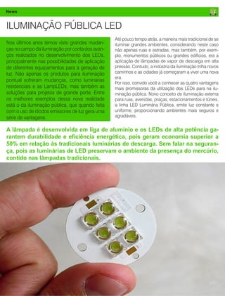 14 Fornecedores Governamentais
News
ILUMINAÇÃO PÚBLICA LED
Até pouco tempo atrás, a maneira mais tradicional de se
iluminar grandes ambientes, considerando neste caso
não apenas ruas e estradas, mas também, por exem-
plo, monumentos públicos ou grandes edifícios, era a
aplicação de lâmpadas de vapor de descarga em alta
pressão. Contudo, a indústria da iluminação trilha novos
caminhos e as cidades já começaram a viver uma nova
era.
Por isso, convido você a conhecer as quatro vantagens
mais promissoras da utilização dos LEDs para na ilu-
minação pública. Novo conceito de iluminação externa
para ruas, avenidas, praças, estacionamentos e túneis,
a linha LED Luminária Pública, emite luz constante e
uniforme, proporcionando ambientes mais seguros e
agradáveis.
A lâmpada é desenvolvida em liga de alumínio e os LEDs de alta potência ga-
rantem durabilidade e eficiência energética, pois geram economia superior a
50% em relação às tradicionais luminárias de descarga. Sem falar na seguran-
ça, pois as luminárias de LED preservam o ambiente da presença do mercúrio,
contido nas lâmpadas tradicionais.
Nos últimos anos temos visto grandes mudan-
ças no campo da iluminação por conta dos avan-
ços realizados no desenvolvimento dos LEDs,
principalmente nas possibilidades de aplicação
de diferentes equipamentos para a geração de
luz. Não apenas os produtos para iluminação
pontual sofreram mudanças, como luminárias
residenciais e as LampLEDs, mas também as
soluções para projetos de grande porte. Entre
os melhores exemplos dessa nova realidade
está o da iluminação pública, que quando feita
com o uso de diodos emissores de luz gera uma
série de vantagens.
 