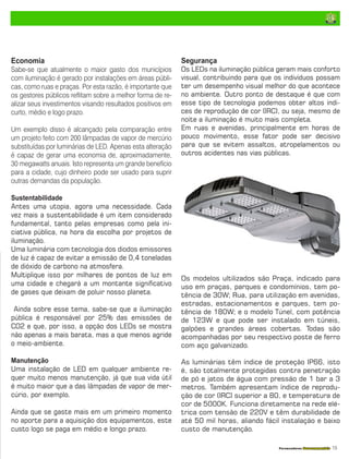 Fornecedores Governamentais I15
Economia
Sabe-se que atualmente o maior gasto dos municípios
com iluminação é gerado por instalações em áreas públi-
cas, como ruas e praças. Por esta razão, é importante que
os gestores públicos reflitam sobre a melhor forma de re-
alizar seus investimentos visando resultados positivos em
curto, médio e logo prazo.
Um exemplo disso é alcançado pela comparação entre
um projeto feito com 200 lâmpadas de vapor de mercúrio
substituídas por luminárias de LED. Apenas esta alteração
é capaz de gerar uma economia de, aproximadamente,
30 megawatts anuais. Isto representa um grande benefício
para a cidade, cujo dinheiro pode ser usado para suprir
outras demandas da população.
Sustentabilidade
Antes uma utopia, agora uma necessidade. Cada
vez mais a sustentabilidade é um item considerado
fundamental, tanto pelas empresas como pela ini-
ciativa pública, na hora da escolha por projetos de
iluminação.
Uma luminária com tecnologia dos diodos emissores
de luz é capaz de evitar a emissão de 0,4 toneladas
de dióxido de carbono na atmosfera.
Multiplique isso por milhares de pontos de luz em
uma cidade e chegará a um montante significativo
de gases que deixam de poluir nosso planeta.
Ainda sobre esse tema, sabe-se que a iluminação
pública é responsável por 25% das emissões de
CO2 e que, por isso, a opção dos LEDs se mostra
não apenas a mais barata, mas a que menos agride
o meio-ambiente.
Manutenção
Uma instalação de LED em qualquer ambiente re-
quer muito menos manutenção, já que sua vida útil
é muito maior que a das lâmpadas de vapor de mer-
cúrio, por exemplo.
Ainda que se gaste mais em um primeiro momento
no aporte para a aquisição dos equipamentos, este
custo logo se paga em médio e longo prazo.
Segurança
Os LEDs na iluminação pública geram mais conforto
visual, contribuindo para que os indivíduos possam
ter um desempenho visual melhor do que acontece
no ambiente. Outro ponto de destaque é que com
esse tipo de tecnologia podemos obter altos índi-
ces de reprodução de cor (IRC), ou seja, mesmo de
noite a iluminação é muito mais completa.
Em ruas e avenidas, principalmente em horas de
pouco movimento, esse fator pode ser decisivo
para que se evitem assaltos, atropelamentos ou
outros acidentes nas vias públicas.
Os modelos ultilizados são Praça, indicado para
uso em praças, parques e condomínios, tem po-
tência de 30W; Rua, para utilização em avenidas,
estradas, estacionamentos e parques, tem po-
tência de 180W; e o modelo Túnel, com potência
de 123W e que pode ser instalado em túneis,
galpões e grandes áreas cobertas. Todas são
acompanhadas por seu respectivo poste de ferro
com aço galvanizado.
As luminárias têm índice de proteção IP66, isto
é, são totalmente protegidas contra penetração
de pó e jatos de água com pressão de 1 bar a 3
metros. Também apresentam índice de reprodu-
ção de cor (IRC) superior a 80, e temperatura de
cor de 5000K. Funciona diretamente na rede elé-
trica com tensão de 220V e têm durabilidade de
até 50 mil horas, aliando fácil instalação e baixo
custo de manutenção.
 