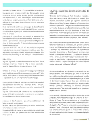 Fornecedores Governamentais I19
INTERNET 4G PARA O BRASIL E DEFINITIVAMENTE PELO BRASIL.
Esse parece ser o lema do ministério das Comunicações para a
implantação do novo serviço no país. Segundo informações de
sites especializados, a pasta presidida pelo ministro Paulo Ber-
nardo, fez mais um pronunciamento, em favor do fomento às tec-
nologias nacionais para o desenvolvimento do novo sistema de
comunicações.
Desta vez, Bernardo confirmou a participação do Banco Nacional
de Desenvolvimento Econômico e Social (BNDES), para a conces-
são de crédito às organizações interessadas em instalar as novas
linhas de conexão.
A afirmação do ministro é mais uma resposta ao questionamento
das empresas de comunicação internacionais, americanas e eu-
ropeias - que na semana passada apresentadaram à Agência Na-
cional de Telecomunicações (Anatel), solicitações para mudanças
nas exigências do edital.
A previsão é de que a estrutura no documento de licitação na
mude, diante de mais essa iniciativa do ministério, e que o Con-
selho Diretor dê uma resposta aos pedidos das operadoras até o
dia 5 de junho, apenas alguns dias antes para a votação do edital.
ATÉ A COPA
Segundo o governo, que leiloará as faixas de frequência para a
tecnologia em junho, a meta é ter o 4G, ao menos nas cidades-
-sede da Copa do Mundo, até o ano do avento: 2014.
Relatório da empresa de pesquisa em tecnologia Pyramid indica
que o Brasil terá mais de 18 milhões usuários do sistema LTE até o
final de 2015, apesar do ceticismo de algumas operadoras quanto
à capacidade do país para implementar essa tecnologia.
Estudo divulgado pela GSA Association aponta que as implanta-
ções comerciais das redes LTE – tecnologia do 4G – em 2011,
quase dobraram no mundo frente o ano anterior, passando de 15
para 29.
Segundo a pesquisa da GSA, Evolution to LTE, são 285 operado-
ras que já têm planos ou estudos em andamento para implanta-
ção de redes com a tecnologia de conexão.
A previsão da GSA Association é que ao final de 2012, sejam 119
redes comerciais em 50 países.]
No Brasil, o 4G já está operando pela Sky em Brasília, apenas para
comunicação de dados por modem.
Enquanto o leilão não chega, as operadoras têm se voltado para
o HSPA+, ou 3G+, que garante uma velocidade até três vezes
maior que a 3G.
Governo e Anatel não devem alterar edital de
leilão 4G
O ministro das Comunicações, Paulo Bernardo, e o presiden-
te da Agência Nacional de Telecomunicações (Anatel), João
Rezende, disseram em Curitiba, que o governo brasileiro vai
dialogar com a União Europeia, o Japão e os Estados Unidos,
países que questionam a obrigatoriedade de tecnologia nacio-
nal no leilão da quarta geração de telefonia móvel (4G), mas
que pretende manter as condições já expressas no edital. “Não
pretendemos mudar nada porque estamos convencidos de
que está correto, queremos ter emprego, queremos ter a nossa
indústria funcionando de forma competitiva”, disse Bernardo.
O edital estipula que as empresas vencedoras devem utilizar,
tanto na implantação do celular de quarta geração quanto na
internet rural, 50% de produtos fabricados no Brasil, ainda que
a tecnologia seja estrangeira, e que outros 10% sejam fruto de
tecnologia desenvolvida no Brasil. Segundo o ministro, isso
garante a competitividade nacional. “Os países mais desenvol-
vidos, a Europa, os Estados Unidos, por causa da crise, desva-
lorizam as suas moedas e com isso ganham competitividade
artificial”, analisou. “Os produtos chegam mais baratos aqui em
relação aos que são produzidos no Brasil.”
O presidente da Anatel também insistiu na legalidade das exi-
gências do leilão. “Nós entendemos que como se trata de um
bem público, que é a radiofrequência que está sendo leiloada,
não estamos ferindo nenhuma regra da Organização Mundial
do Comércio”, reforçou. Rezende disse que o Ministério das
Comunicações e a Anatel, juntamente com o Ministério da In-
dústria e Comércio e o Itamaraty, vão responder a todos os
questionamentos. “Mas a intenção nossa é manter essas con-
dições do edital”, ressalvou.
Paulo Bernardo e João Rezende estiveram em Curitiba partici-
pando de uma reunião da Associação de Emissoras de Radio-
difusão do Paraná. Bernardo anunciou que, no início de julho,
deve começar a discussão pública sobre a implantação do rá-
dio digital no País. “Pensamos em definir o modelo no segundo
semestre”, disse. Em razão das alterações que serão necessá-
rias, tanto nas emissoras quanto na troca de rádios pessoais,
ele avalia que levará no mínimo quatro anos para a implantação
do novo modelo.
 