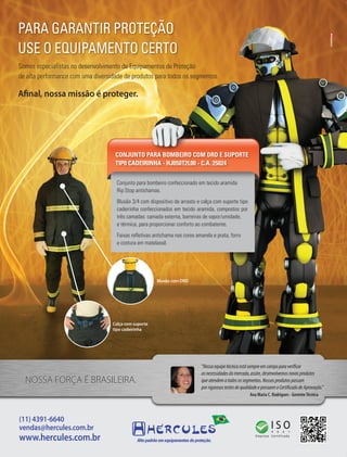 Fornecedores Governamentais I29
(11) 4391-6640
vendas@hercules.com.br
www.hercules.com.br
NOSSA FORÇA É BRASILEIRA.
Ana Maria C. Rodrigues - GerenteTécnica
“Nossaequipetécnicaestásempreemcampoparaverificar
asnecessidadesdomercado,assim,desenvolvemosnovosprodutos
queatendematodosossegmentos.Nossosprodutospassam
porrigorosostestesdequalidadeepossuemoCertificadodeAprovação.”
PARA GARANTIR PROTEÇÃO
USE O EQUIPAMENTO CERTO
Conjunto para bombeiro confeccionado em tecido aramida
Rip Stop antichamas.
Blusão 3/4 com dispositivo de arrasto e calça com suporte tipo
cadeirinha confeccionados em tecido aramida, compostos por
três camadas: camada externa, barreiras de vapor/umidade,
e térmica, para proporcionar conforto ao combatente.
Faixas refletivas antichama nas cores amarela e prata, forro
e costura em matelassê.
CONJUNTO PARA BOMBEIRO COM DRD E SUPORTE
TIP0 CADEIRINHA - HJ050T2L00 - C.A. 25024
Afinal, nossa missão é proteger.
Calça com suporte
tipo cadeirinha
Blusão com DRD
Somos especialistas no desenvolvimento de Equipamentos de Proteção
de alta performance com uma diversidade de produtos para todos os segmentos.
 