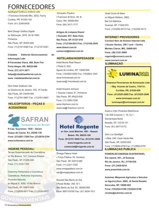 36 Fornecedores Governamentais
Apóllograf Gráfica e Editora Ltda
r Francisco Antonelo,Mto, 3032, Fanny
Curitiba, PR, 81030-100
Fone: (41) 3246-8409
Best Design Gráfica Digital
av Rebouças, 3970, Ss Sl 1006,
Pinheiros
São Paulo, SP, 05402-600
Fone: (11)2197-6380 Fax: (11)2197-6381
Cidadela Editorial–Gerenciamento da
Informação Ltda
R Fernandes Vieira, 466, Bom Fim
Porto Alegre, RS, 90035-090
Fone; (51) 3311-3671
felipe@cidadelaeditorial.com.br
www. cidadelaeditorial.com.br
Gevi Artes Gráficas Ltda
av Dezenove de Janeiro, 452, Vl Carrão
São Paulo, SP, 03449-000
Fone: (11)2781-0867 Fax: (11)2781-0867
SAFRAN
Turbomeca do Brasil
R Cap. Guynemer. 1626 – Xerem
Duque de Caxias. RJ, 25250-130
Fone: (21)3651-7200 Fax: (21)2679-2794
www.turbomeca.com.br
Teruya Supermercado de Cosméticos
av Rio Branco, 127, Campos Elíseos
São Paulo, SP, 01205-000
Fone: (11) 3322-1102
Charmmy Perfumaria e Cosméticos
Cosméticos, Perfumes importados,
Produtos Naturais
av Miguel,S, 4292, Vl Rio Branco
São Paulo, SP, 03870-000
Fone: (11)2026-5617 Fax: (11)2026-5617
Armazém Paulino
r Francisco B Diniz, 48, B,
Caicó, RN, 59300-000
Fone: (84) 3417-1177
Artigos de Limpeza Diasol
r Humaitá, 637, Bela Vista
São Paulo, SP, 01321-010
Fone: (11)3104-9513 Fax: (11)3105-2545
www.diasol.com.br
comercial@diasol.com.br
Hotel Monte Real Resort
r Paulo,S, 622,
Águas de Lindóia, SP, 13940-000
Fone: (19)3924-9200 Fax: (19)3824-1040
www.hmontereal.com.br
reservas@ hmontereal.com.br
Hotel Howard Johnson
r Tavares Cabral, 61, Pinheiros
São Paulo, SP, 05423-030
Fone: (11) 3093-7200
www.hhjohson.com.br
reservas@ hhjohson.com.br
Ômega Palace Hotel
r Força Pública, 55, Santana
São Paulo, SP, 02012-080
Fone: (11) 2221-7355
www.omegapalace.com.br
sac@omegapalace.com.br
Novotel São Bento do Sul
r Paulo Muller, 250, Sl 1,
São Bento do Sul, SC, 89290-000
Fone: 8007-03700 Fax: (47) 3634-1011
Hotel Vicino Al Mare
av Miguel Stéfano, 2863,
Bal Cid Atlântica
Guarujá, SP, 11440-533
Fone: (13)3392-4414 Fax: (13)3392-4413
Connect Serv de Acesso Internet Ltda
r Doutor Santos. 256 7 and – Centro
Montes Claros, MG, 39400-001
Fone: (38) 2101-5000
rogeriol@connect.com.br
www.connect.com.br
Áudio e Infor Produtos Eletrônicos
r Qr 208 Conjunto 1, 16, Cj 1,
Samambaia Norte
Brasília, DF, 72316-101
Fone: (61) 3877-5172
Som Lux Spotlight
r Zilda, 240, Casa Verde Alta
São Paulo, SP, 02545-000
Fone: (11)3856-0755 Fax: (11)3856-0755
POWERLED ENERGIA SUSTENTAVEL
Est Japoré, 941, Jd Sulacap
Rio de Janeiro, RJ, 21740-030
Fone: (21) 2429-5210
www.powerleds.com.br
Automec Máquinas Agrícolas e Veículos
av Aguirre,Dom, 2865, Jd Santa Rosália
Sorocaba, SP, 18090-002
Fone: (15)3224-4188 (15)3224-4188
vendas@automec.com.br
FORNECEDORES
HELICÓPTEROS - PEÇAS E
ACESSÓRIOS
HOTELARIA/HOSPEDAGEM
INTERNET PROVEDORES
ILUMINAÇAO
ILUMINAÇAO PUBLICAHIGIENE PESSOAL/
Hotel Regente
av Gov José Malcher. 485 – Nazaré
Belem. PA, 66035-100
Fone: (91)3181-5000 Fax: (91)3181-5005
www.hregente.com.br
comercial@hregente.com.br
LUMINAPAR
Empresa Paranaense de Iluminação Ltda
r Maj. Vicente de Castro, 119/131,
Curitiba, PR, 81030-020
Fone: (41)3525-2600 Fax: (41)3525-2649
www.luminapar.com.br
luminapar@luminaopar.com.br
 