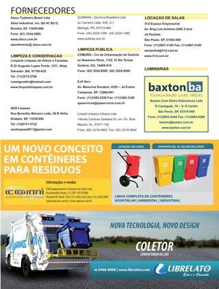 Fornecedores Governamentais I39
Alsco Toalheiro Brasil Ltda
Setor Industrial, s/n, Qd 4C B2 D,
Brasília, DF, 73020-000
Fone: (61) 3234-2085
www.alsco.com.br
atendimento@ alsco.com.br
Limparte Limpeza de Vidros e Faixadas
R Dr Augusto Lopes Ponte, 1211, Stiep
Salvador ,BA, 41760-035
Tel: (71)3272-2766
rosielgondim@hotmail.com
www.limpartelimpeza.com.br
SOS Limpeza
Rua Benedito Mariano Leite, 50 B Velha
Ilhabela, SP, 11630-000
Tel: (12)8151-5122
soslimpeza2011@gmail.com
QUIBRÁS - Química Brasileira Ltda
av Carneiro Leão, 830, Z-1
Maringá, PR, 87013-080
Fone: (44) 3224-1385 (44) 3224-1385
www.quibras.com.br
COMURG - Cia de Urbanização de Goiânia
av Nazareno Roriz, 1122, Vl Sta Tereza
Goiânia, GO, 74405-010
Fone: (62) 3524-8500 (62) 3524-8500
EJA Serv
Av. Marechal Rondom, 4255 – Jd Eulina
Campinas. SP, 13066-001
Fone: (11)3385-3326 Fax: (11)3385-3326
ejaservicos@ejaservicos.com.br
Limpel Limpeza Urbana Ltda
r Murilo Cardoso Santana,Dr, s/n, Sn, Bom
Maceió, AL, 57071-150
Fone: (82) 3218-3800 Fax: (82) 3218-3840
31d Espaço Empresarial
Av. Brig Luis António.2482 2 And
Jd Paulista
São Paulo. SP, 01402-000
Fone: (11)3807-3100 Fax: (11)3807-3100
alexandre@31d.com.br
www.31d.com.br
FORNECEDORES
LIMPEZA E CONSERVAÇÃO
LIMPEZA PÚBLICA
LOCAÇÃO DE SALAS
LUMINÁRIAS
baxtonIluminando suas Idéias
Baxton Com Eletro Eletronicos Ltda
R Cantagalo, 74 – V. G Cardin
São Paulo. SP, 03319-000
Fone: (11)2093-4344 Fax: (11)2093-4289
baxton@baxton.com.br
www.baxton.com.br
ba
 