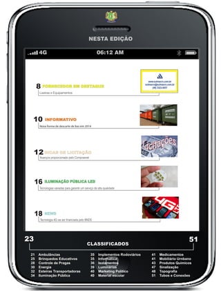 NESTA EDIÇÃO
8
10
12
INFORMATIVO
16
DICAS DE LICITAÇÃO
23
CLASSIFICADOS
FORNECEDOR EM DESTAQUE
51
21 Ambulâncias
25 Brinquedos Educativos
28 Controle de Pragas
30 Energia
32 Esteiras Transportadoras
34 Iluminação Pública
35 Implementos Rodoviários
35 Informática
36 Isolamentos
39 Luminárias
40 Marketing Politico
40 Material escolar
41 Medicamentos
41 Mobiliário Urnbano
43 Produtos Quimicos
47 Sinalização
48 Topografia
51 Tubos e Conexões
Lixeiras e Equipamentos
Nova forma de descarte de lixo em 2014
Avanços proporcionado pelo Comprasnet
4G 06:12 AM
18 NEWS
Tecnologia 4G vai ser financiada pelo BNDS
ILUMINAÇÃO PÚBLICA LED
Tecnologias variadas para garantir um serviço de alta qualidade
 