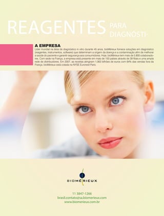 44 Fornecedores Governamentais
REAGENTES
A EMPRESA
Líder mundial na área de diagnóstico in vitro durante 45 anos, bioMérieux fornece soluções em diagnóstico
(reagentes, instrumentos, software) que determinam a origem da doença e a contaminação afim de melhorar
a saúde do paciente e garantir segurança aos consumidores. Hoje, bioMérieux tem mais de 5.800 colaborado-
res. Com sede na França, a empresa está presente em mais de 150 países através de 39 filiais e uma ampla
rede de distribuidores. Em 2007, as receitas atingiram 1,063 bilhões de euros com 84% das vendas fora da
França. bioMérieux está cotada na NYSE Euronext Paris.
11 3847-1266
brasil.contato@sa.biomerieux.com
www.biomerieux.com.br
PARA
DIAGNÓSTI-
 