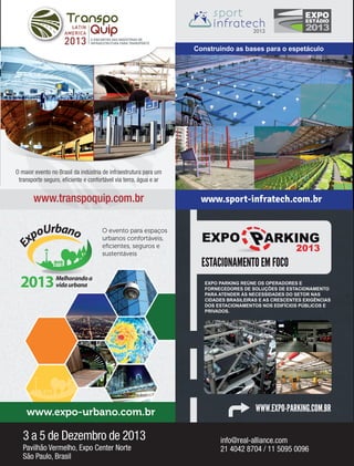 Fornecedores Governamentais I47
O ENCONTRO DAS INDÚSTRIAS DE
INFRAESTRUTURA PARA TRANSPORTE2013
www.transpoquip.com.br
O maior evento no Brasil da indústria de infraestrutura para um
transporte seguro, eﬁciente e confortável via terra, água e ar
20132013
Construindo as bases para o espetáculo
www.sport-infratech.com.br
E
xpoUrbano
Melhorandoa
vidaurbana2013
O evento para espaços
urbanos confortáveis,
eﬁcientes, seguros e
sustentáveis
www.expo-urbano.com.br
2013
ESTACIONAMENTO EM FOCO
EXPO PARKING REÚNE OS OPERADORES E
FORNECEDORES DE SOLUÇÕES DE ESTACIONAMENTO
PARA ATENDER ÀS NECESSIDADES DO SETOR NAS
CIDADES BRASILEIRAS E AS CRESCENTES EXIGÊNCIAS
DOS ESTACIONAMENTOS NOS EDIFÍCIOS PÚBLICOS E
PRIVADOS.
WWW.EXPO-PARKING.COM.BR
3 a 5 de Dezembro de 2013
Pavilhão Vermelho, Expo Center Norte
São Paulo, Brasil
info@real-alliance.com
21 4042 8704 / 11 5095 0096
 