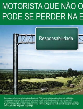52 Fornecedores Governamentais
Responsabilidade
Com recursos do Programa de Aceleração do Crescimento (PAC), o governo federal está investindo mais de 20 bilhões
na recuperação de mais de 30 mil quilômetros de rodovias em todo o país. Mais tudo isso vale mais a pena se você
não ultrapassar o limite de velocidade da via, não consumir bebidas alcoólicas antes de dirigir e evitar ultrapassagens perigósas.
O governo federal está melhorando as nossa estradas. Faça a sua parte e mude seu jeito de dirigir.
Preserve a vida. Dirija com segurança
MOTORISTA QUE NÃO O
PODE SE PERDER NA E
 