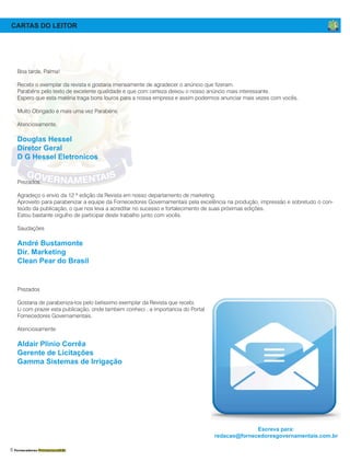 6 Fornecedores Governamentais
CARTAS DO LEITOR
Boa tarde, Palma!
Recebi o exemplar da revista e gostaria imensamente de agradecer o anúncio que fizeram.
Parabéns pelo texto de excelente qualidade e que com certeza deixou o nosso anúncio mais interessante.
Espero que esta matéria traga bons louros para a nossa empresa e assim podermos anunciar mais vezes com vocês.
Muito Obrigado e mais uma vez Parabéns.
Atenciosamente,
Douglas Hessel
Diretor Geral
D G Hessel Eletronicos
Prezados,
Agradeço o envio da 12 ª edição da Revista em nosso departamento de marketing.
Aproveito para parabenizar a equipe da Fornecedores Governamentais pela excelência na produção, impressão e sobretudo o con-
teúdo da publicação, o que nos leva a acreditar no sucesso e fortalecimento de suas próximas edições.
Estou bastante orgulho de participar deste trabalho junto com vocês.
Saudações
André Bustamonte
Dir. Marketing
Clean Pear do Brasil
Prezados
Gostaria de parabeniza-los pelo belissimo exemplar da Revista que recebi.
Li com prazer esta publicação, onde tambem conheci , a importancia do Portal
Fornecedores Governamentais.
Atenciosamente
Aldair Plinio Corrêa
Gerente de Licitações
Gamma Sistemas de Irrigação
Escreva para:
redacao@fornecedoresgovernamentais.com.br
 