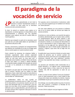10
Estilo Gerencial – enero 2015
Para empresarios competitivos
El paradigma de la
vocación de servicio
or qué razón, generalmente, es tan mala la
atención al cliente? Sencillamente porque el
servicio no hace parte de la naturaleza
humana sino de la convivencia social.
Es decir, lo natural en nosotros como sujetos es la
depredación, la actitud agresiva y la desconfianza como
comportamientos y conductas que nos permiten
sobrevivir como especie; eso está en nuestro ADN, en
nuestra genética.
Mientras que compartir es parte de la naturaleza social
que cada vez y en cada sujeto deben ser aprendidos en
los primeros años de su vida.
Convivir, comunicarse y compartir son comportamientos
que debieran ser enseñados en la casa, en el hogar, pero
esto es mucho esperar en nuestro escenario social.
Como solución las empresas las empresas hablan y
contratan capacitación sobre servicio esperando
despertar la “vocación de servicio” con frases como esta:
“quien no vive para servir no sirve para vivir” y
presentado como modelos a la Madre Teresa de Calcula,
al Papa Juan Pablo II e incluso a Nelson Mandela,
construyendo ideales alrededor del concepto de servicio
y lo que se ha producido es el efecto totalmente
contrario.
Se requiere una gran dosis de sacrificio para dedicar la
vida al servicio. Sacrificio que los sujetos no están
dispuestos a hacer, sobre todo cuando su tarea diaria es
sobrevivir, trabajar para comer y encima le dicen que el
servicio debe ser “desinteresado”.
La problemática radica en que cuando un
comportamiento se presenta como un “ideal” se lo aleja
de la vida práctica y las personas asumen que por una
parte está demasiado lejos en la perfección y que por
ende no es con ellos, el ser humano es imperfecto por
definición y por su propia decisión y, por otra parte, que
de todas maneras ellos no ganarán nada pues el servicio
es desinteresado.
Por supuesto, esto es inconsciente e involuntario, nadie
en su sano juicio aceptaría que en realidad no le interesa
ser “buena persona”.
Por esta razón debemos ser muy precisos al enfatizar
que no es lo mismo hablar de servicio que hablar de
servicio al cliente.
El primero es, como ya dijimos, una vocación de ayuda a
los demás, desinteresada, que no espera nada a cambio,
un comportamiento digno de gente especial y que
trasciende; mientras que servicio al cliente en el rango
de atención al cliente, es un proceso de intercambio en
el cual le solucionamos lo que el cliente desea y está
buscando y se nos paga por eso, aplicando toda una
metodología para que el cliente quede complacido con
nosotros y regrese y que entre más lo haga más nos
favorecerá.
Se podría decir que el servicio al cliente es mucho mejor
cuando las personas que lo prestan cuentan con
vocación de servicio, pero esto no es una obligación pues
estaríamos diciendo que sólo podríamos contratar
personas muy especiales tipo monjas y sacerdotes y no
es así.
Las personas por naturaleza están enamoradas de su
propio bienestar y, en algunos casos, comprometidas
con su propio futuro, el otro, como tal, les tiene sin
cuidado, más allá de representar la razón de sus
ingresos.
Es decir, en esto no tiene cabida el “amor por el prójimo”
como un ideal empresarial, pero si tiene cabida la idea
de que entre mejor sean atendidos los clientes, mayores
posibilidades hay de que mi presente y futuro sea mejor.
Sin embargo, una cosa debe quedar muy clara. El servicio
sirve para construir y fortalecer la felicidad de las
personas. Todas las personas.
Sin este criterio cualquier cosa que hagamos es fallida.
¿P
 