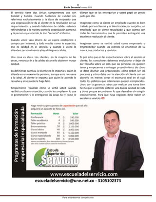 11
Estilo Gerencial – enero 2015
Para empresarios competitivos
El servicio tiene dos únicos componentes que son
Calidad y Calidez. Cuando hablamos de calidad nos
referimos exclusivamente a la clase de respuesta que
una organización le da al cliente en la resolución de sus
requerimientos y cuando hablamos de calidez estamos
refiriéndonos a la manera como la organización como tal
y la persona que atiende, le dan “servicio” al cliente.
Cuando usted saca dinero de un cajero electrónico o
compra por internet, y todo resulta como lo esperaba,
eso es calidad en el servicio, y cuando a usted lo
atienden personalmente y hay diálogo es calidez.
Una cosa es clara. Los clientes, en la mayoría de las
veces, renunciarán a la calidez si con ello obtienen mayor
calidad.
En definitivas cuentas. Al cliente no le importa si quien lo
atiende es una excelente persona, aunque esto no suene
a lo ideal. Al cliente le importa que quien le atiende le
resuelva y si se puede le haga feliz.
Simplemente recuerde cómo se sintió usted cuando
recibió una buena atención, cuando le cumplieron lo que
le prometieron y le entregaron las cosas tal y como le
dijeron que se las entregarían y usted pagó un precio
justo por ello.
Imagínese como se siente un empleado cuando es bien
tratado por los clientes y es bien tratado por sus jefes; un
empleado que se siente respaldado y que cuenta con
todas las herramientas que le permiten entregarle una
excelente resolución al cliente.
Imagínese como se sentirá usted como empresario o
emprendedor cuando los clientes se enamoran de su
marca, sus productos y servicios.
Es por esto que en las capacitaciones sobre el servicio al
cliente, los consultores debemos evolucionar y dejar de
dar filosofía sobre un don que las personas no quieren
tener y empecemos a entregar procedimiento de cómo
se debe diseñar una organización, cómo deben ser los
procesos y cómo debe ser la atención al cliente con un
objetivo en mente: crear el escenario real en el cual
todos los públicos que intervienen queden complacidos.
Unos por la ganancia, otros por realizar una tarea bien
hecha que le permite obtener una buena calidad de vida
y otros porque encontraron lo que deseaban sin ningún
inconveniente. Para que haya negocios debe haber un
excelente servicio.
escueladelservicio@une.net.co - 3105102373
 