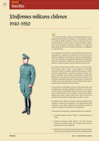 10 deRevista
HistoriaMilitar
Entre 1940 y 1950, se impuso la necesidad de completar el uso y
equipamiento del uniforme de campaña y se materializaron cambios
en la tenida de salida de oficiales y tropa. Se mantuvieron los cinco
tipos de uniformes: de parada, diario, campaña, sociedad y etiqueta.
El uso de los uniformes y distintivos contenidos en el reglamento
siguió siendo privativo de los oficiales del Ejército y era obligatorio
en actos de servicio.
Se recomendaba a los oficiales el uso del uniforme fuera del servicio,
especialmente en aquellos actos sociales en los que debía lucir con
orgullo la condición de oficial de Ejército, siendo en campaña obligato-
rio su uso. El uniforme correspondiente lo fijarían los comandantes de
guarnición, comandantes unidades de tropa, directores de institutos
militares y los jefes de reparticiones por medio de la orden del día.
Se mantenía el derecho de los oficiales en retiro –en el caso de gene-
rales retirados, según su deseo– a usar uniforme en las grandes
ceremonias oficiales o maniobras, debiendo ellos ajustarse a las dis-
posiciones reglamentarias. Las grandes ceremonias incluían: Jura-
mento a la Bandera, Fiestas Patrias, Aniversario de la Unidad, Día
del Reservista y Día del Arma. Respecto al uso de los guantes, estos
se llevaban normalmente colocados. Si al presentarse a un superior se
estimaba que aquel le estrecharía la mano al saludarlo, debía oportu-
namente quitarse el guante de la mano derecha.
A todo oficial le era permitido vestir de civil fuera del servicio, pero
entendiéndose que quedaba prohibida la concurrencia con ese traje a
cuarteles, oficinas o reparticiones militares, salvo en los casos estable-
cidos. Los oficiales que vivían en cuarteles o reparticiones militares
podrían salir o entrar a estos en traje de civil, para el único fin de
trasladarse directamente de su alojamiento a la calle o viceversa.
Se estableció que la Fábrica de Vestuario y Equipo del Ejército debía
mantener un muestrario de las especies, con la especificación de los
materiales con que debían confeccionarse las diferentes prendas de
vestuario y equipo que se describían en los reglamentos.
La descripción de las prendas y equipo del uniforme era la siguiente:
1.	 Aneroide barométrico: modelo “Ejército” y proporcionado por el
Estado.
2.	 Anteojos de campaña: modelo “Ejército”. De 6x30 u 8x30. Se
llevará en un estuche de cuero café, terciado por una correa de
hombro derecho a cadera izquierda.
3 	 Bandaazul:de6cmdeancho,terminaráenunarosetacondosbor-
las de oro. Se usará terciada de hombro derecho a cadera izquierda.
Uniformes militares chilenos
1940-1950
Uniformes DHME - TCL. PEDRO HORMAZÁBAL ESPINOSA
 