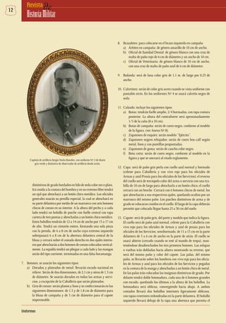 12 deRevista
HistoriaMilitar
Uniformes
8.	 Brazaletes: para colocarse en el brazo izquierdo en campaña
a) 	 Árbitro en campaña: de género amarillo de 10 cm de ancho.
b) 	 Oficial de Sanidad Dental: de género blanco con una cruz de
malta de paño rojo de 6 cm de diámetro y un ancho de 10 cm.
c) 	 Oficial de Veterinaria: de género blanco de 10 cm de ancho,
con una cruz de malta de paño azul de 6 cm de diámetro.
9.	 Bufanda: será de lana color gris de 1,1 m. de largo por 0,25 de
ancho.
10.	 Calcetines: serán de color gris acero cuando se vista uniforme con
pantalón recto. En los uniformes Nº 4 se usará calcetín negro de
seda.
11.	 Calzado: incluye los siguientes tipos:
a) 	 Botas: tendrán fuelle amplio, 2/4 hormadas, con tapa costura
posterior. La altura del contrafuerte será aproximadamente
1/5 de la caña (8 a 10 cm).
b) 	 Botas de campaña: serán de cuero negro, conforme al modelo
de la figura. (ver Anexo Nº 8).
c) 	 Zapatones de esquíes: serán modelo “Ejército”.
d) 	 Zapatones negros rebajados: serán de cuero box-calf según
metal, lisos y con puntillas pespuntadas.
e) 	 Zapatones de goma: serán de caucho color negro.
f) 	 Bota corta: serán de cuero negro, conforme al modelo en la
figura y que se anexará al citado reglamento.
12.	Capa: será de paño gris perla con cuello azul normal y hormado
(celeste para Caballería y con vivo rojo para los oficiales de
Armas y azul Prusia para los oficiales de los Servicios); el reverso
del cuello será de terciopelo color del arma o servicio con una tra-
billa de 10 cm de largo para abrocharla a un botón chico; el cuello
cerrará con un broche. Cerrará con 6 botones chicos de metal, los
que abrocharán a sus respectivos ojales, quedando ocultos por un
marrueco del mismo paño. Los parches distintivos de arma y de
grado se colocaran cosidos en el cuello. El largo de la capa deberán
permitir que colocada llegue hasta 25 a 30 cm del suelo.
13.	 Capote: será de paño gris, del porte y modelo que indica la figura.
El cuello será de paño azul normal, celeste para la Caballería con
vivo rojo para los oficiales de Armas y azul de prusia para los
oficiales de los Servicios; semihormado, de 11 a 13 cm en la parte
delantera de 5 a 6 cm de ancho en la parte de atrás. El cuello se
usará abierto (cerrado cuando se esté al mando de tropa), man-
teniéndose desabrochados los tres primeros botones. Las solapas
o vueltas irán dobladas hacia afuera mostrando su reverso, que
será del mismo paño y color del capote. Las palas, del mismo
paño, se llevarán sobre los hombros con vivo rojo para los oficia-
les de Armas y azul para los oficiales de los Servicios y pegadas
en la costura de la manga y abrochadas a un botón chico de metal.
En las palas irán colocadas las insignias distintivas de grado. Por
delante tendrá doble botonadura, cada una de 6 botones grandes
con escudo, quedando los últimos a la altura de los bolsillos. La
botonadura será oblicua, convergiendo hacia abajo. A ambos
costados llevará dos bolsillos interiores ligeramente oblicuos,
con tapas exteriores redondeadas en la parte delantera. El bolsillo
izquierdo llevará debajo de la tapa una abertura que permita el
Capitán de artillería Sergio Nuño Bawden, con uniforme Nº 2 de diario
gris verde y distintivo de observador de artillería desde avión.
distintivosde grado bordadosenhilo deseda colororooplata.
Irá cosida a la costura del hombro y en su extremo libre tendrá
un ojal que abrochará a un botón chico metálico. Los oficiales
generales usarán su presilla especial, la cual se abrochará en
su parte delantera por medio de un marrueco con seis botones
chicos de corozo en su interior. A la altura del pecho y a cada
lado tendrá un bolsillo de parche con fuelle central con tapa
cartera de tres puntas y abrochadas a un botón chico metálico.
Estos bolsillos tendrán de 12 a 14 cm de ancho por 15 a 17 cm
de alto. Tendrá un cinturón entero, formando una sola pieza
con la prenda, de 6 a 8 cm de ancho cuyo extremo izquierdo
sobrepasará 6 a 8 cm de la abertura delantera central de la
blusa y cerrará sobre el costado derecho en dos ojales interio-
resqueabrocharánadosbotonesdecorozocolocadosvertical-
mente. La espalda tendrá un pliegue a cada lado y las mangas
serán del tipo corriente, terminadas en una falsa bocamanga.
7.	 Botones: se usarán los siguientes tipos:
a) 	 Dorados y plateados de metal: llevarán escudo nacional en
relieve. Serán de dos dimensiones, de 2,1 cm y otros de 1,5 cm
de diámetro. Se usarán dorados en todas las armas y servi-
cios, a excepción de la Caballería que serán plateados.
b) 	 Gris de corozo: serán planos y lisos y se confeccionarán en las
siguientes dimensiones: de 1,5 y de 1,8 cm de diámetro para
la blusa de campaña y de 3 cm de diámetro para el capote
impermeable.
 