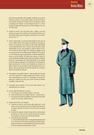 13deRevista
HistoriaMilitar
Uniformes
paso de los tiros del sable. Por la espalda, el talle llevará una traba
(cinturón) cosida de 5 cm de ancho. Desde el centro de la traba y
hasta dividir enteramente el ruedo, llevará una abertura vertical
con pliegue con 3 botones. Las bocamangas serán de 17 a 20 cm
de largo. El largo deberá permitir que al usarlo llegue hasta 20 a
30 cm del suelo.
14.	Capote de servicio: será del mismo paño –modelo y corte del
usado por la tropa. En el cuello llevará los parches distintivos y en
los hombros llevará palas de iguales características a los indica-
dos en el Art. 12.
15.	Capote impermeable: será de tela impermeable de color gris, de
corte y modelo similar al de la figura. Los distintivos de grados se
llevarán en un pasador de la misma tela del capote impermeable
o de un paño del mismo color. Cuando se lleva colocado el capote
impermeable se usará, para proteger el cuello de especie de roce
con el cuello del capote o blusa, una bufanda de algodón o lana
de tono gris verde con las dimensiones establecidas. El modo de
uso será debajo del capote impermeable y doblada longitudinal-
mente en un solo doblez, de manera que conserve su largo. La
parte redondeada del doblez deberá sobresalir alrededor del borde
posterior y vuelta delante del cuello impermeable en una medida
mesurada (aproximadamente un centímetro) que no desmejore la
buena presentación. No debe verse la bufanda por encima de la
blusa o capote de paño cuando el cuello del impermeable se use
abierto, sino que siguiendo el borde del cuello de este y sobresa-
liendo en la medida ya indicada.
16.	 Cantimplora: será modelo “Ejército”. Sobre el gollete irá colocado
un vaso de aluminio de tamaño proporcional, forrado en cuero
café y afianzado por una correa. La cantimplora irá forrada en
paño gris y tendrá una correa para usarla terciada de hombro
izquierdo a cadera derecha.
17.	Cartuchera para munición: será de cuero color marrón y con
capacidad para 20 cartuchos.
18.	 Cascos: habrá las siguientes variantes:
a)	 Casco de guerra: será modelo “Ejército” y de acero.
b)	 Casco de formación: será modelo “Ejército” y hecho en fibra.
c)	 Casco de formación Escuela Militar: los oficiales de la Escuela
usarán casco de suela, modelo especial.
19.	 Cinturones de diario y de campaña:
a)	 Cinturón de servicio: será de suela color marrón de 5 cm de
ancho, con un tirante que pasará por el hombro derecho hacia
el costado izquierdo. Se usará en actos de servicio al mando
de tropas.
b)	 Cinturón de campaña: tendrá la misma forma y dimensiones
del anterior. Se usará con dos tirantes, los que irán cruzados
en la espalda y pasarán por encima de los hombros.
c)	 Cinturón de gala y de parada:
	 c.1Cinturóndorado(plateado):serádegalóndorado(plateado)
de 5 cm de ancho con una chapa redonda de metal dorado (pla-
teado) que llevará un escudo proporcional del mismo metal en
el centro, colocado entre dos laureles en relieve.
 