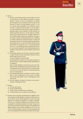 15deRevista
HistoriaMilitar
32.	Gorras:
a)	 De diario: será del mismo paño y color de la blusa. Su casco
será hormado en su parte delantera, llevando en su parte
superior e interior, en toda su circunferencia, un alambre
que mantenga su forma extendida; la parte de atrás no será
hormada. La altura en la parte delantera será de 7,5 a 8,5
cm. La parte trasera sobresaldrá 5 cm contados de costura
a costura. La banda de la gorra tendrá 4 a 5 cm de altura y
en el centro delantero llevará laureles metálicos (dorados o
plateados según el arma) rodeando el escudo nacional. Los
oficiales generales llevarán su escudo especial. El barbo-
quejo será de cordón de hilo de oro, trenzado y doble de 0,5
cm de diámetro (hilo de plata para Caballería). Irá sujeto a
dos botones metálicos dorados (plateados para Caballería)
con estrella, colocados en la banda de la gorra a la altura del
nacimiento de la visera; la terminación estará constituida por
dos pasadores chicos. La visera será de fibra forrada en cuero
color marrón con un largo de 4 a 6 cm y con una inclinación
de 33º a 45º . Los oficiales generales y superiores llevarán en
la visera laureles simples de color dorado (plateado para la
Caballería), sobre paño de la misma calidad y color que el de
la gorra.
b)	 De Sociedad y Etiqueta: será de forma y dimensiones iguales
a la
,
gorra de diario, de paño azul normal o celeste con vivos y
bandas según el arma o servicio.
	 La visera se diferenciará entre oficiales:
- 	 Oficiales generales y superiores: será de paño azul negro con
ribetes de charol y laureles simples dorados (plateados para
la Caballería).
- 	 Jefes y oficiales subalternos: Llevarán visera de cuero charo-
lado color negro. El barboquejo será de la misma forma, color
y dimensiones que el de la gorra de diario. La banda llevará
en el centro un escudo con laureles. Los oficiales generales
lucirán su escudo especial.
c)	 Gorra impermeable: igual a la de diario en su forma, dimen-
siones y color. Se diferenciará en que el casco y la banda
serán de tela impermeable o cuero y el barboquejo de cuero
color marrón.
d)	 Gorra de campaña: será igual a la de diario, con casco semi-
hormado y barboquejo de cuero.
33.	Guantes:
a)	 De cuero color marrón.
b)	 De piel o de hilo blancos.
c)	 De lana color gris: modelo en uso en el Ejército.
d)	 Cobertores para la nieve: modelo en uso en el Ejército.
34.	 Guerrera azul: será de paño azul (celeste pare la Caballería y Vete-
rinaria) según el modelo indicado en la figura. El cuello será de 4 a
6 cm de alto con vivo en el borde superior y en el cierre. En la parte
delantera irán colocadas las insignias de la unidad o repartición.
Cerrará con 2 o 3 broches. El delantero cerrará al frente con 7 boto-
nes grandes de metal dorado o plateado con escudo. Llevará vivos
en el extremo vertical del costado de los ojales. En la espalda llevará
faldones abiertos con dos carteras simuladas de 18 a 25 cm, con
vivosensusbordessuperioryverticalycon3botonesgrandescada
uno.Labocamangaseráde8cmdealtoydelmismocolordelague-
Uniformes
 