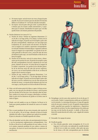 17deRevista
HistoriaMilitar
e)	 De montar negros: serán de tricot con vivos y franjas de paño
amarillo. Su uso será exclusivo para los oficiales de la Escuela
Militar en el uniforme Nº 1 de Parada (oficiales montados).
f)	 De esquiar: serán de paño color gris verde. La pretina llevará
6 botones para los tirantes cosidos interiormente y 4 pasa-
dores para el cinturón, distribuidos de manera que 2 de ellos
queden frente a los botones posteriores del pantalón.
41.	 Parches distintivos (ver Anexo Nº 3 a)
a)	 Parches de Armas: Tendrán las siguientes dimensiones 3,5
cm de alto, 6 cm largo arriba y 8 cm abajo y su forma será la
indicada en la figura. El parche será de terciopelo o paño color
del arma correspondiente, rodeado por vivo rojo (negro para
la Infantería), de 1 mm de ancho visto de frente. Al centro lle-
vará la insignia de la unidad o repartición correspondiente.
Los oficiales titulados de Estado Mayor e ingenieros militares
usarán la insignia de su especialidad. Los parches de los ofi-
ciales generales no llevarán vivos y serán del color del arma
de Infantería (paño rojo), con laurel bordado en hilo de oro en
forma de ángulo.
b)	 Parches de los Servicios: serán de la misma forma y dimen-
siones que los parches de arma. El parche de terciopelo o paño
del color correspondiente al servicio, rodeado de un vivo azul
prusia, distintivo de servicio. Al centro llevará la insignia de
la unidad o repartición. Los parches de los oficiales genera-
les de los Servicios serán del color del servicio respectivo,
sin vivos y con un laurel bordado en hilo de oro, en forma de
ángulo como lo muestra la figura.
c)	 Parches de capa: tendrán las siguientes dimensiones: 5 cm
de alto, 5 cm de largo arriba y 7 cm de largo abajo, de forma
indicada en la figura. El parche será de terciopelo o paño color
del arma o servicio, rodeado de un vivo de color rojo para los
oficiales de Armas, a excepción del de Infantería que será con
vivo negro y azul de prusia en el de los oficiales de Servicios.
42.	 Palas: será del mismo patio de la blusa o capote, de forma rectan-
gular, con vivo rojo para los oficiales de Armas y azul de prusia
para los oficiales de los Servicios. Irán colocadas sobre los hom-
bros, cosidas en la costura de la manga y abrochadas a un botón.
Sobre la pala irán los distintivos de grados en la forma como lo
indica la figura.
43.	Pistola: será del modelo en uso en el Ejército. Se llevará en la
funda para pistola pendiente del cinturón de cuero en el costado
derecho.
44.	Pito: se usará pendiente de una correa trenzada color marrón de
0,4 cm de ancho y 40 cm de largo, colocada en forma de lazada
alrededor del cuello, el que se ajustará por medio de un pasador.
El pito irá colocado en el bolsillo izquierdo de la blusa.
45.	 Placa de identidad: será de cobre o de metal plateado de la forma
y con las inscripciones reglamentarias correspondientes. Una
de ellas se llevará en el cuello pendiente de una cadena y la otra
en la muñeca izquierda pendiente de una cadena a manera de
una pulsera. Se usará en caso de movilización o en ejercicios de
movilización.
Uniformes
46.	Portapliegos: será de cuero color marrón de 26 cm de alto por 23
cm de ancho. Tendrá 2 compartimentos unidos por un fuelle de 6
cm de extensión. La contratapa del primero y la tapa del segundo
serán de mica para contener la carta. El segundo compartimiento
tendrá capacidad para guardar los reglamentos y dispositivos
para útiles de escritorio. Los dos compartimentos irán unidos por
una tapa con dos broches de presión. A caballo, se llevará pen-
diente del costado derecho de la silla y a pie, colgado del cinturón
o terciado.
47. 	Portasable:Ver equipo de montar.
48.	 Presilla de grados:
a)	 Para oficiales generales: serán rectangulares de 10 cm de
largo por 4 cm de ancho, con endentado de canutillo bordado
en hilo de oro en todos sus costados, sobre paño rojo para
los de Armas y del color correspondiente para los oficiales
 