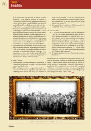 18 deRevista
HistoriaMilitar
de los Servicios. Irán colocadas sobre los hombros en forma
transversal, 3 cm al interior de la costura de la manga. El
Comandante en Jefe del Ejército en propiedad y designado por
Decreto Supremo, llevará 4 estrellas bordadas, colocadas en el
sentido del largo de la presilla. Los generales de división lleva-
rán 3 estrellas y los de brigada 2 estrellas, también bordadas.
b)	 Presillas para oficiales superiores y jefes: serán trenzadas de 9
cm de largo por 4,5 cm de ancho, de tres cordones de 0,5 cm de
grueso, plateado el del centro y dorados los de ambos lados y
todos entrelazados con hilos de los colores nacionales. Las pre-
sillas irán colocadas sobre los hombros, cosidas a la costura de
lamangayabrochadasaunbotónchicodemetal.Loscordones
trenzados irán colocados sobre paño o terciopelo del color del
arma o servicio. Los coroneles llevarán 3 estrellas, 2 los tenien-
tes coroneles y 1 los mayores, las que serán de metal blanco.
c)	 Presillas para oficiales subalternos: serán de 9 cm de largo
por 4 cm de ancho, formadas por 4 cordones dorados de 1
cm de ancho cada uno, entrelazados con hilos de los colores
nacionales. Las presillas irán colocadas sobre paño o ter-
ciopelo color del arma o servicio. Los capitanes llevarán 3
estrellas, 2 los tenientes y 1 los subtenientes, las que serán de
metal blanco. Los alféreces no llevarán estrellas.
49. 	Sables y espadas:
a)	 Espada Bernardo O’Higgins: consistirá en un facsímil de la
espada del general Bernardo O’Higgins y será usada por los
oficiales generales de armas.
b)	 Sable: será ligeramente curvo con guarnición de cabeza de
león, color amarillo mate con un gavilán y empuñadura negra
con hilos plateados. Llevará en la cruz y hacia el exterior el
Oficiales con tenida Nº 2 de diario con capote en 1943 en Punta Arenas.
escudo nacional en relieve. La vaina será pavonada con una
argolla y de un largo mínimo de 70 cm y un máximo de 85 cm;
será usada por todos los oficiales hasta el grado de coronel
inclusive. (ver Anexo Nº 7)
c)	 Sable modelo 98: será usado por los oficiales montados en la
tenida Nº 1 de Parada y Nº 3 de Campaña.
50.	 Tiros para sable:
a)	 De Parada: de suela y cuero color marrón. Se compondrá de
2 tiros de 2 cm de ancho unidos por una collera de bronce.
El tiro más corto terminará en un gancho de bronco para el
sable y la parte superior en un mosquetón de bronce piano,
que irá afianzado a la argolla correspondiente del cinturón.
El tiro corto tendrá 14 a 17 cm de largo en total, incluyendo el
mosquetón y el gancho. El tiro largo, cuyo extremo superior
irá con juego debajo del tiro corto tendrá 50 cm de largo y
terminará en una hebilla de bronce de 3 x 2,5 cm y 0,3 cm de
grueso; esta tendrá por debajo una hebilla y correa pequeña
para afianzar el sable de la argolla.
b)	 De Etiqueta: igual al descrito para el uniforme de parada, en
charol blanco.
Quizá la innovación más relevante de la reglamentación para los ofi-
ciales del año 1949 es la anexión de imágenes a color del vestuario,
equipo y condecoraciones. Respecto al reglamento de tropa de ese
año, se mantiene en forma similar el vestuario de salida campaña y
parada. Una de la novedades es la incorporación de la especialidad
de blindados y motorizados, siendo que en esos años los grados de
cuadro permanente usaban galones dorados o rojos sobre paño rojo
en las mangas de las blusas, capote y overol. DHME
Uniformes
 