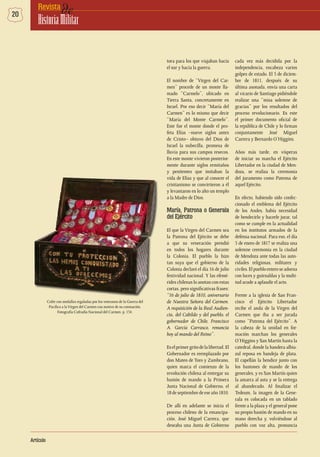 20 deRevista
HistoriaMilitar
Artículo
tora para los que viajaban hacia
el sur y hacia la guerra.
El nombre de “Virgen del Car-
men” procede de un monte lla-
mado “Carmelo”, ubicado en
Tierra Santa, concretamente en
Israel. Por eso decir “María del
Carmen” es lo mismo que decir
“María del Monte Carmelo”.
Este fue el monte donde el pro-
feta Elías –nueve siglos antes
de Cristo– obtuvo del Dios de
Israel la nubecilla, promesa de
lluvia para sus campos resecos.
En este monte vivieron posterior-
mente durante siglos ermitaños
y penitentes que imitaban la
vida de Elías y que al conocer el
cristianismo se convirtieron a él
y levantaron en lo alto un templo
a la Madre de Dios.
María, Patrona o Generala
del Ejército
El que la Virgen del Carmen sea
la Patrona del Ejército se debe
a que su veneración prendió
en todos los hogares durante
la Colonia. El pueblo la hizo
tan suya que el gobierno de la
Colonia declaró el día 16 de julio
festividad nacional. Y las efemé-
rides chilenas lo anotan con estas
cortas, pero significativas frases:
“16 de julio de 1810, aniversario
de Nuestra Señora del Carmen.
A requisición de la Real Audien-
cia, del Cabildo y del pueblo, el
gobernador de Chile, Francisco
A. García Carrasco, renuncia
hoy al mando del Reino”.
Eselprimergritodelalibertad.El
Gobernador es reemplazado por
don Mateo de Toro y Zambrano,
quien marca el comienzo de la
revolución chilena al entregar su
bastón de mando a la Primera
Junta Nacional de Gobierno, el
18 de septiembre de ese año 1810.
De allí en adelante se inicia el
proceso chileno de la emancipa-
ción. José Miguel Carrera, que
deseaba una Junta de Gobierno
cada vez más decidida por la
independencia, encabeza varios
golpes de estado. El 5 de diciem-
bre de 1811, después de su
última asonada, envía una carta
al vicario de Santiago pidiéndole
realizar una “misa solemne de
gracias” por los resultados del
proceso revolucionario. Es este
el primer documento oficial de
la república de Chile y lo firman
conjuntamente José Miguel
Carrera y Bernardo O’Higgins.
Años más tarde, en vísperas
de iniciar su marcha el Ejército
Libertador en la ciudad de Men-
doza, se realiza la ceremonia
del juramento como Patrona de
aquel Ejército.
En efecto, habiendo sido confec-
cionado el emblema del Ejército
de los Andes, había necesidad
de bendecirlo y hacerle jurar, tal
como se cumple en la actualidad
en los institutos armados de la
defensa nacional. Para eso, el día
5 de enero de 1817 se realiza una
solemne ceremonia en la ciudad
de Mendoza ante todas las auto-
ridades religiosas, militares y
civiles.Elpuebloenteroseadorna
con luces y guirnaldas y la multi-
tud acude a aplaudir el acto.
Frente a la iglesia de San Fran-
cisco el Ejército Libertador
recibe el anda de la Virgen del
Carmen que iba a ser jurada
como “Patrona del Ejército”. A
la cabeza de la unidad en for-
mación marchan los generales
O’Higgins y San Martín hasta la
catedral, donde la bandera albia-
zul reposa en bandeja de plata.
El capellán la bendice junto con
los bastones de mando de los
generales, y es San Martín quien
la amarra al asta y se la entrega
al abanderado. Al finalizar el
Tedeum, la imagen de la Gene-
rala es colocada en un tablado
frente a la plaza y el general pone
su propio bastón de mando en su
mano derecha y, volviéndose al
pueblo con voz alta, pronuncia
Cofre con medallas regaladas por los veteranos de la Guerra del
Pacífico a laVirgen del Carmen con motivo de su coronación.
Fotografía Cofradía Nacional del Carmen. p. 134.
 