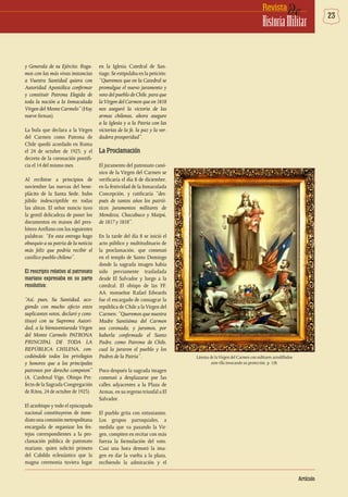 23deRevista
HistoriaMilitar
Artículo
y Generala de su Ejército. Roga-
mos con las más vivas instancias
a Vuestra Santidad quiera con
Autoridad Apostólica confirmar
y constituir Patrona Elegida de
toda la nación a la Inmaculada
Virgen del Monte Carmelo” (Hay
nueve firmas).
La bula que declara a la Virgen
del Carmen como Patrona de
Chile quedó acordado en Roma
el 24 de octubre de 1923; y el
decreto de la coronación pontifi-
cia el 14 del mismo mes.
Al recibirse a principios de
noviembre las nuevas del bene-
plácito de la Santa Sede, hubo
júbilo indescriptible en todas
las almas. El señor nuncio tuvo
la gentil delicadeza de poner los
documentos en manos del pres-
bítero Arellano con las siguientes
palabras: “En esta entrega hago
obsequio a su patria de la noticia
más feliz que podría recibir el
católico pueblo chileno”.
El rescripto relativo al patronato
mariano expresaba en su parte
resolutiva:
“Así, pues, Su Santidad, aco-
giendo con mucho afecto estos
suplicantes votos, declaró y cons-
tituyó con su Suprema Autori-
dad, a la bienaventurada Virgen
del Monte Carmelo PATRONA
PRINCIPAL DE TODA LA
REPÚBLICA CHILENA, con-
cediéndole todos los privilegios
y honores que a los principales
patronos por derecho competen”
(A. Cardenal Vigo, Obispo Pre-
fecto de la Sagrada Congregación
de Ritos, 24 de octubre de 1923).
El arzobispo y todo el episcopado
nacional constituyeron de inme-
diato una comisión metropolitana
encargada de organizar los fes-
tejos correspondientes a la pro-
clamación pública de patronato
mariano, quien solicitó primero
del Cabildo eclesiástico que la
magna ceremonia tuviera lugar
en la Iglesia Catedral de San-
tiago. Se estipulaba en la petición:
“Queremos que en la Catedral se
promulgue el nuevo juramento y
voto del pueblo de Chile, para que
laVirgen del Carmen que en 1818
nos aseguró la victoria de las
armas chilenas, ahora asegure
a la Iglesia y a la Patria con las
victorias de la fe, la paz y la ver-
dadera prosperidad”.
La Proclamación
El juramento del patronato canó-
nico de la Virgen del Carmen se
verificaría el día 8 de diciembre,
en la festividad de la Inmaculada
Concepción, y ratificaría “des-
pués de tantos años los patrió-
ticos juramentos militares de
Mendoza, Chacabuco y Maipú,
de 1817 y 1818”.
En la tarde del día 8 se inició el
acto público y multitudinario de
la proclamación, que comenzó
en el templo de Santo Domingo
donde la sagrada imagen había
sido previamente trasladada
desde El Salvador y luego a la
catedral. El obispo de las FF.
AA. monseñor Rafael Edwards
fue el encargado de consagrar la
república de Chile a laVirgen del
Carmen: “Queremos que nuestra
Madre Santísima del Carmen
sea coronada, y juramos, por
haberla confirmado el Santo
Padre, como Patrona de Chile,
cual la juraron el pueblo y los
Padres de la Patria”.
Poco después la sagrada imagen
comenzó a desplazarse por las
calles adyacentes a la Plaza de
Armas, en su regreso triunfal a El
Salvador.
El pueblo grita con entusiasmo.
Los grupos parroquiales, a
medida que va pasando la Vir-
gen, compiten en recitar con más
fuerza la formulación del voto.
Casi una hora demoró la ima-
gen en dar la vuelta a la plaza,
recibiendo la admiración y el
Lámina de laVirgen del Carmen con militares arrodillados
ante ella invocando su protección. p. 128.
 