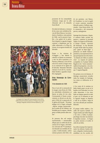 24 deRevista
HistoriaMilitar
Artículo
juramento de las comunidades
cristianas. Luego por la calle
Ahumada sale a la Alameda
hasta Brasil.
De todos los balcones y ventanas
de las casas caen verdaderas llu-
vias de flores blancas. Los estan-
dartes y banderas, como patrona
de Chile, cual la juraron el pue-
blo y los padres de la patria.
Poco después la sagrada imagen
comenzó a desplazarse por las
calles adyacentes a la Plaza de
Armas, en su regreso triunfal a El
Salvador.
Frente a las estatuas de
O’Higgins y San Martín la
columna se detiene un momento
y otra vez allí se proclama a la
Patrona y Soberana. Cerca de las
ocho de la noche la Virgen entra
en su santuario de la iglesia de
El Salvador. Monseñor Edwards
clausura el acto de fe y naciona-
lidad; bendice y agradece al pue-
blo congregado.
Gran Homenaje de Coro-
nación:
19 de diciembre de 1926
Para el acto de la coronación de
la imagen como Reina de Chile,
las autoridades eclesiásticas se
fijaron un plazo de tres años.
Curiosamente el fausto aconte-
cimiento se efectuó un año des-
pués (1926) de la separación de
la Iglesia del Estado. “El primer
milagro de la Virgen coronada
–dijeron testigos presenciales–
fue la unión de los chilenos, tan
divididos por la ruptura. Mucha
gente se había jurado odios eter-
nos”.
Se juntaron dos mil sortijas
matrimoniales e innumerables
alhajas para la confección de las
coronas de la Virgen y del Niño.
Los veteranos del 79 contribuye-
ron donando sus medallas de oro
y plata. Confeccionadas, ambas
coronas pesaron ocho kilos; son
de oro purísimo, casi blanco,
de 18 quilates. La cruz la regaló
el vicario castrense monseñor
Edwards, gestor y brillante orga-
nizador –como hemos dicho– de
la coronación y del ceremonial
previo y subsiguiente.
Santiago lucía hermoso y limpio,
el comercio había cerrado sus
puertas y mientras la juventud
velaba a laVirgen en El Salvador,
el Parque Cousiño –escenario
del homenaje– se iba llenando
de gente desde todos los puntos,
para “ganar un buen lugar” y
presenciar un desfile histórico-
patrióticoyunarepresentaciónen
que participarían tres mil actores:
“La historia de Chile en cuadros
vivos”. La mayoría de quienes
acampaban en el parque habían
llegado en los “trenes marianos”
repletos de peregrinos, a las esta-
ciones Mapocho, Alameda y Pir-
que.Y seguían llegando.
Por primera vez en la historia, el
domingo amanecieron cerrados
todos los templos de Santiago.
Las misas se celebrarían en el
parque.
A las cuatro de la mañana no
había donde poner un pie en la
basílica de El Salvador ni en las
calles adyacentes. A las cinco
hubo un repique general en todo
el país: era el momento en que
la sagrada imagen se disponía
a salir de su basílica, luego de
una misa oficiada por monseñor
Edwards.
El parque estaba repleto y las
calles del trayecto también. La
Virgen tendría que haber llegado
a las cinco y media al parque,
pero llegó a las siete; las romerías
le impedían avanzar… la Virgen
no podía moverse al recibir el
culto de sus fieles.
Su arribo al parque fue impresio-
nante; los orfeones, bandas mili-
tares, colegiales e institucionales,
estallaban con los acordes del
La imagen de la Virgen del Carmen preside el inicio de las
celebraciones de las fiestas patrias en el Parque Araucano de
Santiago. Fotografía cortesía de Novum Editorial. p. 159
 
