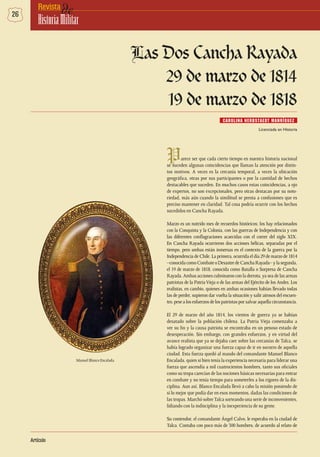 26 deRevista
HistoriaMilitar
Artículo
Parece ser que cada cierto tiempo en nuestra historia nacional
se suceden algunas coincidencias que llaman la atención por distin-
tos motivos. A veces es la cercanía temporal, a veces la ubicación
geográfica, otras por sus participantes o por la cantidad de hechos
destacables que suceden. En muchos casos estas coincidencias, a ojo
de expertos, no son excepcionales, pero otras destacan por su noto-
riedad, más aún cuando la similitud se presta a confusiones que es
preciso mantener en claridad. Tal cosa podría ocurrir con los hechos
sucedidos en Cancha Rayada.
Marzo es un nutrido mes de recuerdos históricos; los hay relacionados
con la Conquista y la Colonia, con las guerras de Independencia y con
las diferentes conflagraciones acaecidas con el correr del siglo XIX.
En Cancha Rayada ocurrieron dos acciones bélicas, separadas por el
tiempo, pero ambas están inmersas en el contexto de la guerra por la
Independencia de Chile. La primera, ocurrida el día 29 de marzo de 1814
–conocidacomoCombateoDesastredeCanchaRayada–ylasegunda,
el 19 de marzo de 1818, conocida como Batalla o Sorpresa de Cancha
Rayada. Ambas acciones culminaron con la derrota, ya sea de las armas
patriotas de la Patria Vieja o de las armas del Ejército de los Andes. Los
realistas, en cambio, quienes en ambas ocasiones habían llevado todas
las de perder, supieron dar vuelta la situación y salir airosos del encuen-
tro, pese a los esfuerzos de los patriotas por salvar aquella circunstancia.
El 29 de marzo del año 1814, los vientos de guerra ya se habían
desatado sobre la población chilena. La Patria Vieja comenzaba a
ver su fin y la causa patriota se encontraba en un penoso estado de
desesperación. Sin embargo, con grandes esfuerzos, y en virtud del
avance realista que ya se dejaba caer sobre las cercanías de Talca, se
había logrado organizar una fuerza capaz de ir en socorro de aquella
ciudad. Esta fuerza quedó al mando del comandante Manuel Blanco
Encalada, quien si bien tenía la experiencia necesaria para liderar una
fuerza que ascendía a mil cuatrocientos hombres, tanto sus oficiales
como su tropa carecían de las nociones básicas necesarias para entrar
en combate y no tenía tiempo para someterles a los rigores de la dis-
ciplina. Aun así, Blanco Encalada llevó a cabo la misión poniendo de
sí lo mejor que podía dar en esos momentos, dadas las condiciones de
las tropas. Marchó sobreTalca sorteando una serie de inconvenientes,
lidiando con la indisciplina y la inexperiencia de su gente.
Su contendor, el comandante Ángel Calvo, le esperaba en la ciudad de
Talca. Contaba con poco más de 300 hombres, de acuerdo al relato de
Las Dos Cancha Rayada
29 de marzo de 1814
19 de marzo de 1818
Licenciada en Historia
CAROLINA HERBSTAEDT MANRÍQUEZ
Manuel Blanco Encalada.
 