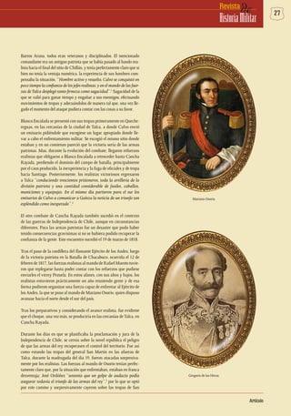 27deRevista
HistoriaMilitar
Artículo
Barros Arana, todos eran veteranos y disciplinados. El mencionado
comandante era un antiguo patriota que se había pasado al bando rea-
lista hacia el final del sitio de Chillán, y tenía perfectamente claro que si
bien no tenía la ventaja numérica, la experiencia de sus hombres com-
pensaba la situación. “Hombre activo y resuelto, Calvo se conquistó en
poco tiempo la confianza de los jefes realistas; y en el mando de las fuer-
zas deTalca desplegó tanto firmeza como sagacidad”.1
Sagacidad de la
que se valió para ganar tiempo y engañar a sus enemigos, efectuando
movimientos de tropas y adecuándolos de manera tal que, una vez lle-
gado el momento del ataque pudiera contar con las cosas a su favor.
Blanco Encalada se presentó con sus tropas primeramente en Queche-
reguas, en las cercanías de la ciudad de Talca, a donde Calvo envió
un emisario pidiéndole que escogiese un lugar apropiado donde lle-
var a cabo el enfrentamiento militar. Se escogió el mismo sitio donde
estaban y en un comienzo pareció que la victoria sería de las armas
patriotas. Mas, durante la evolución del combate, llegaron refuerzos
realistas que obligaron a Blanco Encalada a retroceder hasta Cancha
Rayada, perdiendo el dominio del campo de batalla, principalmente
por el caos producido, la inexperiencia y la fuga de oficiales y de tropa
hacia Santiago. Posteriormente, los realistas victoriosos regresaron
a Talca “conduciendo trescientos prisioneros, toda la artillería de la
división patriota y una cantidad considerable de fusiles, caballos,
municiones y equipajes. En el mismo día partieron para el sur los
emisarios de Calvo a comunicar a Gaínza la noticia de un triunfo tan
espléndido como inesperado”.2
El otro combate de Cancha Rayada también sucedió en el contexto
de las guerras de Independencia de Chile, aunque en circunstancias
diferentes. Para las armas patriotas fue un desastre que pudo haber
tenido consecuencias gravísimas si no se hubiera podido recuperar la
confianza de la gente. Este encuentro sucedió el 19 de marzo de 1818.
Tras el paso de la cordillera del flamante Ejército de los Andes, luego
de la victoria patriota en la Batalla de Chacabuco, ocurrida el 12 de
febrerode1817,lasfuerzasrealistasalmandodeRafaelMarototuvie-
ron que replegarse hasta poder contar con los refuerzos que pudiese
enviarles el virrey Pezuela. En estos afanes, con sus altos y bajos, los
realistas estuvieron prácticamente un año reuniendo gente y de esa
forma pudieron organizar una fuerza capaz de enfrentar al Ejército de
los Andes, la que se puso al mando de Mariano Osorio, quien dispuso
avanzar hacia el norte desde el sur del país.
Tras los preparativos y considerando el avance realista, fue evidente
que el choque, una vez más, se produciría en las cercanías deTalca, en
Cancha Rayada.
Durante los días en que se planificaba la proclamación y jura de la
Independencia de Chile, se cernía sobre la novel república el peligro
de que las armas del rey recuperasen el control del territorio. Fue así
como estando las tropas del general San Martín en las afueras de
Talca, durante la madrugada del día 19, fueron atacadas sorpresiva-
mente por los realistas. Las fuerzas al mando de Osorio tenían perfec-
tamente claro que, por la situación que enfrentaban, estaban en franca
desventaja; José Ordóñez “sostenía que un golpe de audacia podía
asegurar todavía el triunfo de las armas del rey”,3
por lo que se optó
por este camino y sorpresivamente cayeron sobre las tropas de San
Mariano Osorio.
Gregorio de las Heras.
 