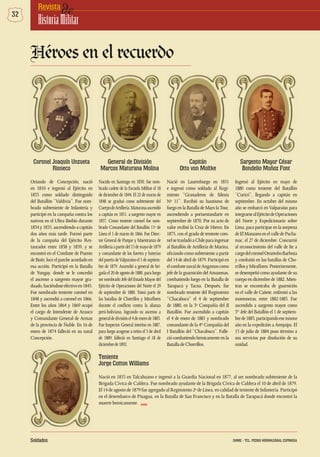 32 deRevista
HistoriaMilitar
Coronel Joaquín Unzueta
Rioseco
Oriundo de Concepción, nació
en 1810 e ingresó al Ejército en
1833 como soldado distinguido
del Batallón “Valdivia”. Fue nom-
brado subteniente de Infantería y
participó en la campaña contra los
nativos en el Ultra Biobío durante
1834y1835,ascendiendoacapitán
dos años más tarde. Formó parte
de la campaña del Ejército Res-
taurador entre 1838 y 1839, y se
encontró en el Combate de Puente
de Buín; luce el parche acordado en
esa acción. Participó en la Batalla
de Yungay, donde se le concedió
el ascenso a sargento mayor gra-
duado,haciéndoseefectivoen1845.
Fue nombrado teniente coronel en
1848 y ascendió a coronel en 1866.
Entre los años 1864 y 1869 ocupó
el cargo de Intendente de Arauco
y Comandante General de Armas
de la provincia de Ñuble. En 16 de
enero de 1874 falleció en su natal
Concepción.
General de División
Marcos Maturana Molina
Nacido en Santiago en 1830, fue nom-
brado cadete de la Escuela Militar el 18
de diciembre de 1844. El 22 de marzo de
1848 se graduó como subteniente del
CuerpodeArtillería.Maturanaascendió
a capitán en 1851, a sargento mayor en
1857. Como teniente coronel fue nom-
brado Comandante del Batallón 11º de
Línea el 1 de marzo de 1866. Fue Direc-
tor General de Parque y Maestranza de
Artilleríaapartirdel15demayode1879
y comandante de los fuertes y baterías
delpuertodeValparaísoel1deseptiem-
bre de 1879. Ascendió a general de bri-
gadael20deagostode1880,paraluego
sernombradoJefedelEstadoMayordel
Ejército de Operaciones del Norte el 29
de septiembre de 1880. Tomó parte de
las batallas de Chorrillos y Miraflores
durante el conflicto contra la alianza
perú-boliviana, logrando su ascenso a
generaldedivisiónel4deenerode1883.
Fue Inspector General interino en 1887,
para luego acogerse a retiro el 3 de abril
de 1889; falleció en Santiago el 18 de
diciembrede1892.
Capitán
Otto von Moltke
Nació en Lauemburgo en 1851
e ingresó como soldado al Regi-
miento “Granaderos de Silesia
Nº 11”. Recibió su bautismo de
fuegoenlaBatalladeMarslaTour,
ascendiendo a portaestandarte en
septiembre de 1870. Por su acto de
valor recibió la Cruz de Hierro. En
1875, con el grado de teniente coro-
nelsetrasladóaChileparaingresar
al Batallón de Artillería de Marina,
oficiando como subteniente a partir
del 14 de abril de 1879. Participó en
elcombatenavaldeAngamoscomo
jefe de la guarnición del Amazonas,
combatiendo luego en la Batalla de
Tarapacá y Tacna. Después, fue
nombrado teniente del Regimiento
“Chacabuco” el 4 de septiembre
de 1880, en la 3º Compañía del II
Batallón. Fue ascendido a capitán
el 4 de enero de 1881 y nombrado
comandante de la 4ta
Compañía del
I Batallón del “Chacabuco”. Falle-
ciócombatiendoheroicamenteenla
BatalladeChorrillos.
Sargento Mayor César
Bondelio Muñoz Font
Ingresó al Ejército en mayo de
1880 como teniente del Batallón
“Curicó”, llegando a capitán en
septiembre. En octubre del mismo
año se embarcó en Valparaíso para
integrarsealEjércitodeOperaciones
del Norte y Expedicionario sobre
Lima, para participar en la sorpresa
deElManzanoenelvalledePacha-
mac, el 27 de diciembre. Concurrió
al reconocimiento del valle de Ite a
cargodelcoronelOrozimboBarboza
y combatió en las batallas de Cho-
rrillosyMiraflores.Posteriormente,
se desempeñó como ayudante de su
cuerpo en diciembre de 1882. Mien-
tras se encontraba de guarnición
en el valle de Cañete, enfrentó a las
montoneras, entre 1882-1883. Fue
ascendido a sargento mayor como
3er
Jefe del Batallón el 1 de septiem-
brede1883,participandoesemismo
año en la expedición a Arequipa. El
15 de julio de 1884 puso término a
sus servicios por disolución de su
unidad.
Héroes en el recuerdo
Teniente
Jorge Cotton Williams
Nació en 1855 en Talcahuano e ingresó a la Guardia Nacional en 1877, al ser nombrado subteniente de la
Brigada Cívica de Caldera. Fue nombrado ayudante de la Brigada Cívica de Caldera el 10 de abril de 1879.
El 14 de agosto de 1879 fue agregado al Regimiento 2º de Línea, en calidad de teniente de Infantería. Participó
en el desembarco de Pisagua, en la Batalla de San Francisco y en la Batalla de Tarapacá donde encontró la
muerte heroicamente. DHME
Soldados DHME - TCL. PEDRO HORMAZÁBAL ESPINOSA
 