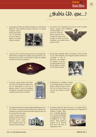33deRevista
HistoriaMilitar
1.	 A principios de 1900 en los talleres de la fábrica de cartuchos del
Ejército de Chile, laboraban operarias femeninas. Las mujeres
trabajaban especial-
menteconlasmáqui-
nas de fabricación
de tiros de guerra y
fogueo y en la elabo-
ración de vainillas.
2.	 A partir de 1970, la primera boina granate de las unidades blin-
dadas llevaba la insignia de la unidad y el grado sobre ella. Con-
feccionadas por la marca nacional Ibérica y Saffie, fue utilizada
inicialmente solo por los tanquistas.
3.	 El teniente coronel Charles Wood Taylor,
autor del actual diseño del escudo nacio-
nal, fue homenajeado en 2012 por el
gobierno chileno a través del embajador
en Inglaterra. Su tumba se encuentra en el
cementerio Kensal Green de Londres.
4.	 AprincipiosdelsigloXXelantiguoedificiodelMinisteriodeGue-
rra y Marina se encontraba frente al Palacio de La Moneda, des-
tacándose en su frontis la estatua del ministro Diego Portales. Era
de construcción de dos pisos
y tenía en la parte alta de la
fachadaunrelieveenelquese
destacaba un casco, coraza,
banderas, armas y pertre-
chos; contando además, con
un reloj en la parte superior.
5.	 Con motivo de la incorporación del casco de cuero de modelo
alemán, conocido como Pickelhaube,
la Escuela Militar y la
Escuela de Clases uti-
lizaron a partir de 1902,
en lugar del actual escudo
nacional, un cóndor con las alas
extendidas y una estrella de cinco
puntas al centro.
6.	 El más famoso fotógrafo militar en Santiago a inicios del siglo
XX, fue Julio Morandé, quien fotografió unidades militares en
actividades no solo en
guarnición, sino también
en campaña. Se destaca
su trabajo fotográfico en la
Escuela Militar y también
en la emisión de postales.
7.	 El Regimiento de Caballería Carabine-
ros de Yungay durante la Guerra del
Pacifico y hasta la Guerra Civil de
1891, usó un botón en bronce con
un corno, una carabina y un sable
cruzado.
8.	 El antiguo convento de Santa Rosa pasó a ser unidad militar a
fines de siglo XIX, ocupado sucesivamente por el Regimiento de
Artillería a Caballo “Matu-
rana”, el Batallón Blindado
Nº 2, la Escuela de Blindados
y el Regimiento de Caballe-
ría Blindada Nº 10 “Liber-
tadores”, última unidad en
ocuparlo con la dirección
Santa Rosa 900, hasta su
enajenación en 1991.
¿Sabía Ud. que...?
¿Sabía Ud. que...?DHME - TCL. PEDRO HORMAZÁBAL ESPINOSA
 