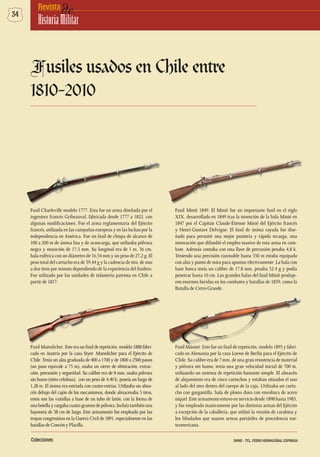 34 deRevista
HistoriaMilitar
Fusiles usados en Chile entre
1810-2010
Fusil Mannlicher. Este era un fusil de repetición, modelo 1888 fabri-
cado en Austria por la casa Styer- Mannlicher para el Ejército de
Chile.Tenía un alza graduada de 400 a 1700 y de 1800 a 2500 pasos
(un paso equivale a 75 m), usaba un cierre de obturación, extrac-
ción, percusión y seguridad. Su calibre era de 8 mm, usaba pólvora
sin humo (nitro celulosa), con un peso de 4,40 k, poseía un largo de
1,28 m. El ánima era estriada con cuatro estrías. Utilizaba un alma-
cén debajo del cajón de los mecanismos, donde almacenaba 5 tiros,
estos son las vainillas a base de un tubo de latón, con la forma de
unabotellaycargabacuatrogramosdepólvora.Incluíatambiénuna
bayoneta de 38 cm de largo. Este armamento fue empleado por las
tropas congresistas en la Guerra Civil de 1891, especialmente en las
batallasdeConcónyPlacilla.
Fusil Máuser. Este fue un fusil de repetición, modelo 1895 y fabri-
cado en Alemania por la casa Loewe de Berlín para el Ejército de
Chile. Su calibre era de 7 mm, de una gran resistencia de material
y pólvora sin humo, tenía una gran velocidad inicial de 700 m,
utilizando un sistema de repetición bastante simple. El almacén
de alojamiento era de cinco cartuchos y estaban situados el uno
al lado del otro dentro del cuerpo de la caja. Utilizaba un cartu-
cho con gargantilla, bala de plomo duro con envoltura de acero
níquel. Este armamento estuvo en servicio desde 1898 hasta 1985,
y fue empleado masivamente por las distintas armas del Ejército
a excepción de la caballería, que utilizó la versión de carabina y
los blindados que usaron armas portátiles de procedencia nor-
teamericana.
Fusil Charleville modelo 1777. Esta fue un arma diseñada por el
ingeniero francés Gribeauval, fabricada desde 1777 a 1822, con
algunas modificaciones. Fue el arma reglamentaria del Ejército
francés, utilizada en las campañas europeas y en las luchas por la
independencia en América. Fue un fusil de chispa de alcance de
100 a 200 m de ánima lisa y de avancarga, que utilizaba pólvora
negra y munición de 17,5 mm. Su longitud era de 1 m, 36 cm,
bala esférica con un diámetro de 16,54 mm y un peso de 27,2 g. El
peso total del cartucho era de 39,44 g y la cadencia de tiro, de uno
a dos tiros por minuto dependiendo de la experiencia del fusilero.
Fue utilizado por las unidades de infantería patriota en Chile a
partir de 1817.
Fusil Minié 1849. El Minié fue un importante fusil en el siglo
XIX, desarrollado en 1849 tras la invención de la bala Minié en
1847 por el Capitán Claude-Étienne Minié del Ejército francés
y Henri-Gustave Delvigne. El fusil de ánima rayada fue dise-
ñado para permitir una mejor puntería y rápida recarga, una
innovación que difundió el empleo masivo de esta arma en com-
bate. Además contaba con una llave de percusión pesaba 4,8 k.
Teniendo una precisión razonable hasta 550 m estaba equipado
con alza y punto de mira para apuntar efectivamente. La bala con
base hueca tenía un calibre de 17,8 mm, pesaba 32,4 g y podía
penetrar hasta 10 cm. Las grandes balas del fusil Minié produje-
ron enormes heridas en los combates y batallas de 1859, como la
Batalla de Cerro Grande.
Colecciones DHME - TCL. PEDRO HORMAZÁBAL ESPINOSA
 