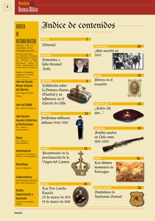 4 deRevista
HistoriaMilitar
Edición 1 Nº 13 /
diciembre 2014
Santiago de Chile
Derechos reservados.
Las fotografías contenidas
en esta publicación pueden
ser utilizadas, siempre
que no sea con fines
comerciales, citando la
fuente, Departamento de
Historia Militar del Ejército.
Jefe del Estado
Mayor General
del Ejército
GDD Miguel Muñoz
Farias.
Jefe del DHME
CRL. Gabriel Rivera V.
Jefe Sección
Asuntos Históricos
y Patrimoniales
TCL. Pedro E.
Hormazábal E.
Editor
TCL. Pedro E.
Hormazábal E.
Historiadores
Claudia E. Arancibia F.
Pedro E. Hormazábal E.
Museóloga
Lorena Vásquez C.
Colaboradores
CAP.RodrigoArredondoV.
SOF. Raúl Carrasco B.
Diseño,
Diagramación e
Impresión
Instituto Geográfico
Militar
Editorial
Editorial
3
Entrevista 6
Entrevista a
Julio Retamal
Ávila
9Novedades
Exhibición sobre
la Primera Guerra
Mundial y su
influencia en el
Ejército de Chile
Uniformes 10
Uniformes militares
chilenos 1940-1950
19Artículo
Bicentenario de la
proclamación de la
Virgen del Carmen
26Artículo
Las Dos Cancha
Rayada
29 de marzo de 1814
19 de marzo de 1818
ISSN 0719-4641
30100 años atras
¿Qué sucedió en
1914?
Soldado 32
Héroes en el
recuerdo
¿Sabía Ud. que…? 33
¿Sabía Ud.
que...?
ColeccionesColecciones 34
Fusiles usados
en Chile entre
1810-2010
Los últimos
momentos de
Rancagua
Cuadro 36
38Símbolos militares
Distintivos de
Ayudantía General
 