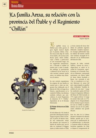 40 deRevista
HistoriaMilitar
Artículo
El apellido Arrau es
familiar para todos gracias al
gran legado musical dejado
por el pianista chileno, Clau-
dio Arrau León (hijo de Carlos
Arrau Ojeda y de Lucrecia León
Bravo) quien, desde Chillán,
viajó a Berlín a perfeccionar
su arte recorriendo luego, con
sus magistrales interpretacio-
nes y llevando el nombre de
nuestro país a todo el mundo.
Sin embargo, la participación
e influencia de los Arrau en la
vida nacional comenzó mucho
antes y en ámbitos muy distin-
tos a la música.
En este artículo expondremos
los orígenes de esta familia en
nuestro país y cómo sus inte-
grantes han colaborado con el
Ejército de Chile a lo largo de su
historia, específicamente en la
ciudad de Chillán y las distintas
unidades militares que ante-
cedieron al actual Regimiento
de Infantería Nº 9 “Chillán”
dependiente de la II División
Motorizada.
El Primer Arrau en un Chile
Colonial
El 26 de febrero de 1763, desde el
puertodeCádiz(España)zarpóla
fragata de guerra Venus con des-
tino al puerto de Buenos Aires.
En esta embarcación venían
dos personas que marcaron la
historia de nuestro país: uno de
ellos era Ambrosio O`Higgins
(quien ya había estado en Chile)
y el otro, Lorenzo de Arrau. Este
último de profesión ingeniero
delineador, cumpliría importan-
tes encargos profesionales bajo
las órdenes del teniente coronel
Juan Garland, encargado de la
dirección de las fortificaciones
del Reino de Chile.
Después de haber visitado
Valdivia, Lorenzo de Arrau i
Alguer-Suari se radicó en la
ciudad de Concepción, especí-
ficamente en la hacienda Tron-
cón en Palomares, contrayendo
matrimonio con María Isabel
de Santa María Escobedo y
Baeza. Así, corriendo el año
1766, se transformó en el pri-
mer fabricante de armas del
país, cargo otorgado en aquellos
años, titulándose “fundidor de
artillería de este reino”.1
Luego
fue nombrado capitán del Real
Cuerpo de Ingenieros Militares
del Reino de Chile luciendo en
1774, según archivos,2
el rango
de coronel. Más tarde, en 1776,
adquiere de la Temporalidades
de los Jesuitas la gran estancia
de Cato en Chillán en pública
subasta con una de las pobla-
ciones caballares más grande
del país.
Eran los años de la Colonia
durante el reinado de la dinastía
Borbón, período que se carac-
terizó por la modernización de
la administración, la educación
y el aparato militar de todos los
territorios españoles. En Chile
se dispuso la reorganización de
La familia Arrau, su relación con la
provincia del Ñuble y el Regimiento
“Chillán”
CARLOS RAMÍREZ ARRUÉ
Escudo de la Familia Arrau.
Sargento Segundo
 