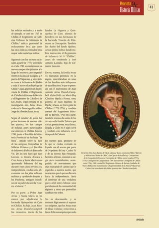 41deRevista
HistoriaMilitar
Artículo
las milicias vecinales y, a modo
de ejemplo, se creó en 1767 en
Chillán el Regimiento de Mili-
cias Urbanas de Infantería de
Chillán,3
milicia provincial de
reclutamiento local que como
las otras milicias vecinales tenía
mayor valor social que militar.
Siguiendo con los sucesos nacio-
nales,apartirde1777ysobretodo
en elaño1780,seconformaronlos
nuevos cuerpos disciplinados a lo
largo del territorio, pero especial-
mente en la zona de la capital y el
puerto deValparaíso, y sobre todo
en torno a la frontera del Biobío
y más al sur en el archipiélago de
Chiloé.4
Aquí aparecen en la pro-
vincia de Chillán el Regimiento
de Caballería Húsares de Borbón
y el Regimiento de Caballería de
Los Andes, según rescata en su
investigación otro Arrau desta-
cado en la historiografía militar,
Jorge de Allendesalazar Arrau.
Según el estudio5
de quien fue
primo hermano de nuestro céle-
bre pianista, los dos cuerpos
de milicias antes mencionados
coexistieron en Chillán durante
1780, junto al Batallón de Infan-
tería Provincial de Milicias “de
línea”, creado sobre la base
de las antiguas Compañías de
Milicias Urbanas y el Batallón
de Infantería Fieles de Fernando
VII. De los seis hijos que tuvo
Lorenzo, la historia destaca a
Cruz Arrau y Santa María como
apasionada defensora del rey
durante estos años previos a la
independencia, colaborando efi-
cazmente con los jefes militares
realistas y ayudando después a
los Pincheira, antiguos inquili-
nos de su padre durante la “Gue-
rra a Muerte”.6
Por su parte, a Pedro Juan
Arrau y Santa María se les
conoce por adjudicarse la
hacienda Quinquehua de Cato
en Chillán. Su hijo, Juan Anto-
nio Arrau Daroch-Campbell
fue estanciero, dueño de los
fundos La Higuera y Quin-
quehua de Cato, además de
heredero con sus hermanos de
la hacienda Troncón de Palo-
mares en Concepción. También
fue dueño del fundo Quilmo,
actual predio militar donde rea-
liza instrucción el Regimiento
de Infantería Nº 9 “Chillán”,
antes de vendérselo a José
Antonio Lantaño, hijo de Cle-
mente Lantaño.
De esta manera, la familia Arrau
va marcando presencia en la
región, convirtiéndose en unas
de las familias más influyentes
de aquellos años, lo que se poten-
ció con el matrimonio de Juan
Antonio Arrau Daroch-Camp-
bell, el año 1849, con María Eloy
Claudina Ojeda y Rivera, nieta
paterna de Juan Bautista de
Ojeda y Zassu, ex Corregidor de
Chillán (1772-1776) y también
coronel del Regimiento Húsa-
res de Borbón.7
Por otra parte,
también tenemos la unión de los
Arrau con la familia Zañartu por
varias generaciones, esta última,
llegada a Chile en el siglo XVII
y también con influencia en el
tiempo de la Colonia.
En nuestro país, producto de
lo que se estaba viviendo en
España con el arresto por parte
de Napoleón del rey Carlos IV
y de su noveno hijo Fernando,
heredero al trono, comenzó a sur-
gir cierta incertidumbre, acom-
pañada de movimientos que
iban marcando el camino que le
esperaba a nuestra nación, que
no era otro que el que nos llevaría
hacia la independencia. Sería
el comienzo de una verdadera
guerra civil entre chilenos; unos
partidarios de la continuidad del
régimen y otros que pretendían
cambiar este orden.
No es desconocido, y se
entiende lógicamente al repasar
sus orígenes, que los Arrau eran
de ideas realistas y estuvieron a
favor de la monarquía esperando
En la foto: Don Juan Batista de Ojeda y Zassu. Según consta en el libro “Ejército
y Milicias en el Reino de Chile”, fue Capitán de Artillería y Comandante
de la Compañía de Frontera, Corregidor de Chillán (entre los años 1772 y
1776), Corregidor de Cauquenes en 1789, nuevamente Corregidor de Chillán
entre 1796 y 1800, coronel del Regimiento Húsares de Borbón, fundador de
Nueva Bilbao (hoy Constitución) y Superintendente de la NuevaVilla de San
Carlos. Fue tatarabuelo del célebre pianista don Claudio Arrau León.
 