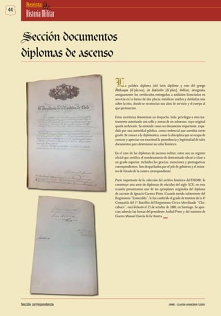 44 deRevista
HistoriaMilitar
La palabra diploma (del latín diplõma y este del griego
δίπλωμα [dí’plo.ma], de διπλοῦν [di’plún], doblar), designaba
antiguamente los certificados entregados a soldados licenciados en
servicio en la forma de dos placas metálicas unidas y dobladas una
sobre la otra, donde se reconocían sus años de servicio y el cuerpo al
que pertenecían.
Estas escrituras denominan un despacho, bula, privilegio u otro ins-
trumento autorizado con sello y armas de un soberano, cuyo original
queda archivado. Se entiende como un documento importante, expe-
dido por una autoridad pública, como credencial que acredita cierto
grado. Se conoce a la diplomática, como la disciplina que se ocupa de
conocer y apreciar con exactitud la procedencia y legitimidad de tales
documentos para determinar su valor histórico.
En el caso de los diplomas de ascenso militar, estos son un registro
oficial que certifica el nombramiento de determinado oficial o clase a
un grado superior, incluidas las gracias, exenciones y prerrogativas
correspondientes. Son despachados por el jefe de gobierno y el minis-
tro de Estado de la cartera correspondiente.
Parte importante de la colección del archivo histórico del DHME, lo
constituye una serie de diplomas de oficiales del siglo XIX; en esta
ocasión presentamos uno de los ejemplares originales del diploma
de ascenso de Ignacio Carrera Pinto. Cuando siendo subteniente del
Regimiento “Esmeralda”, le fue conferido el grado de teniente de la 4º
Compañía del 1er
Batallón del Regimiento Cívico Movilizado “Cha-
cabuco”, está fechado el 23 de octubre de 1880, en Santiago. Se apre-
cian además las firmas del presidente Aníbal Pinto y del ministro de
Guerra Manuel García de la Huerta.
Sección documentos
diplomas de ascenso
DHME
Sección correspondencia DHME - CLAUDIA ARANCIBIA FLOODY
 
